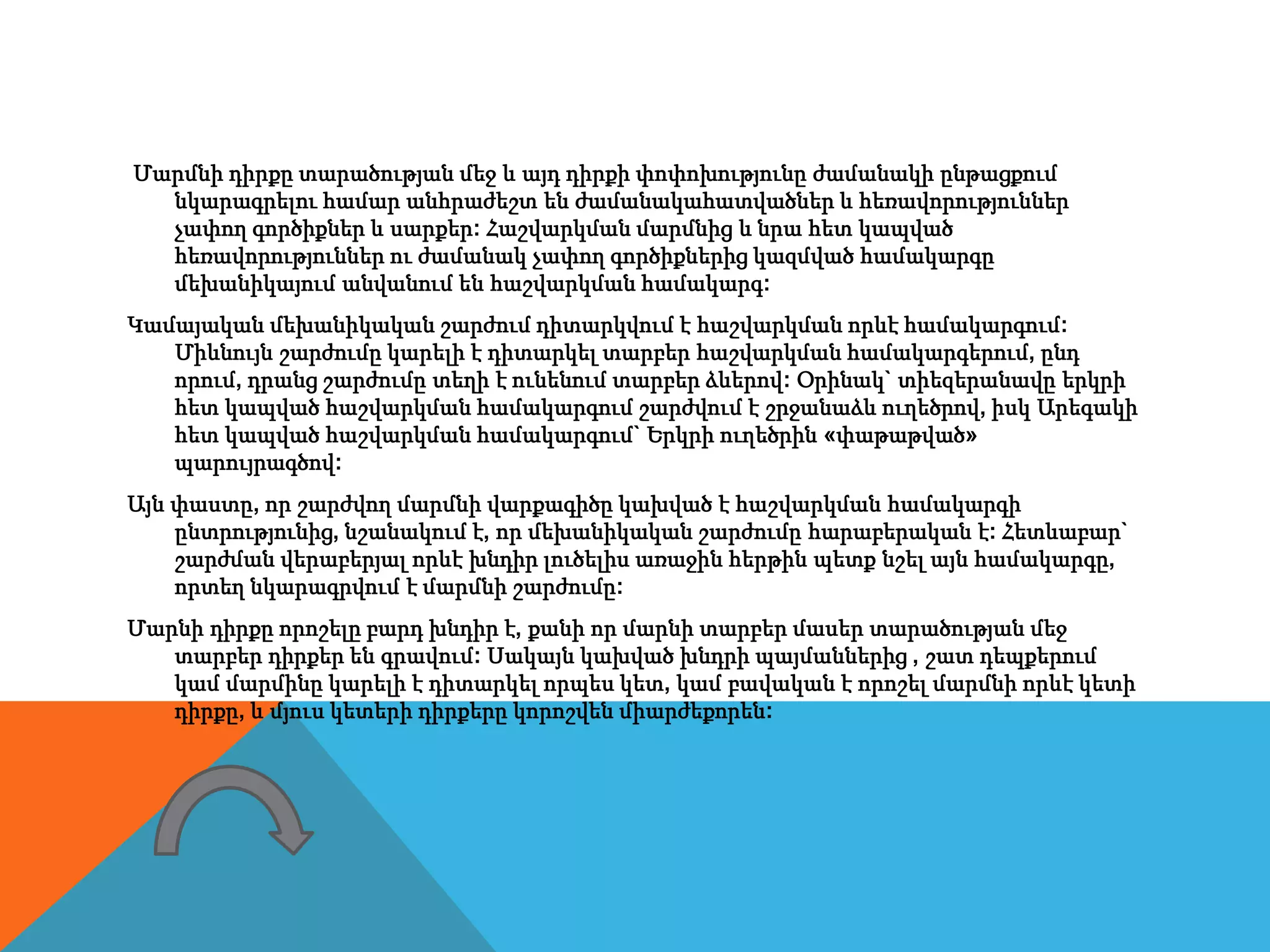 Մարմնի դիրքը տարածության մեջ և այդ դիրքի փոփոխությունը ժամանակի ընթացքում
նկարագրելու համար անհրաժեշտ են ժամանակահատվածներ և հեռավորություններ
չափող գործիքներ և սարքեր: Հաշվարկման մարմնից և նրա հետ կապված
հեռավորություններ ու ժամանակ չափող գործիքներից կազմված համակարգը
մեխանիկայում անվանում են հաշվարկման համակարգ:
Կամայական մեխանիկական շարժում դիտարկվում է հաշվարկման որևէ համակարգում:
Միևնույն շարժումը կարելի է դիտարկել տարբեր հաշվարկման համակարգերում, ընդ
որում, դրանց շարժումը տեղի է ունենում տարբեր ձևերով: Օրինակ` տիեզերանավը երկրի
հետ կապված հաշվարկման համակարգում շարժվում է շրջանաձև ուղեծրով, իսկ Արեգակի
հետ կապված հաշվարկման համակարգում` Երկրի ուղեծրին «փաթաթված»
պարույրագծով:
Այն փաստը, որ շարժվող մարմնի վարքագիծը կախված է հաշվարկման համակարգի
ընտրությունից, նշանակում է, որ մեխանիկական շարժումը հարաբերական է: Հետևաբար`
շարժման վերաբերյալ որևէ խնդիր լուծելիս առաջին հերթին պետք նշել այն համակարգը,
որտեղ նկարագրվում է մարմնի շարժումը:
Մարնի դիրքը որոշելը բարդ խնդիր է, քանի որ մարնի տարբեր մասեր տարածության մեջ
տարբեր դիրքեր են գրավում: Սակայն կախված խնդրի պայմաններից , շատ դեպքերում
կամ մարմինը կարելի է դիտարկել որպես կետ, կամ բավական է որոշել մարմնի որևէ կետի
դիրքը, և մյուս կետերի դիրքերը կորոշվեն միարժեքորեն:
 