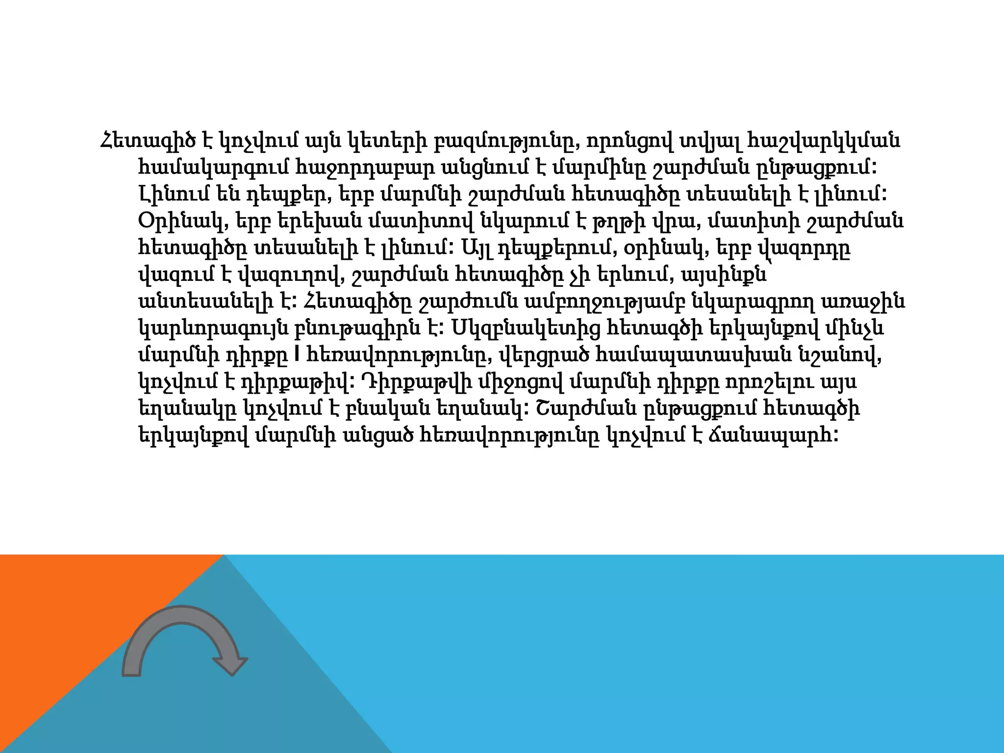 Հետագիծ է կոչվում այն կետերի բազմությունը, որոնցով տվյալ հաշվարկկման
համակարգում հաջորդաբար անցնում է մարմինը շարժման ընթացքում:
Լինում են դեպքեր, երբ մարմնի շարժման հետագիծը տեսանելի է լինում:
Օրինակ, երբ երեխան մատիտով նկարում է թղթի վրա, մատիտի շարժման
հետագիծը տեսանելի է լինում: Այլ դեպքերում, օրինակ, երբ վազորդը
վազում է վազուղով, շարժման հետագիծը չի երևում, այսինքն՝
անտեսանելի է: Հետագիծը շարժումն ամբողջությամբ նկարագրող առաջին
կարևորագույն բնութագիրն է: Սկզբնակետից հետագծի երկայնքով մինչև
մարմնի դիրքը l հեռավորությունը, վերցրած համապատասխան նշանով,
կոչվում է դիրքաթիվ: Դիրքաթվի միջոցով մարմնի դիրքը որոշելու այս
եղանակը կոչվում է բնական եղանակ: Շարժման ընթացքում հետագծի
երկայնքով մարմնի անցած հեռավորությունը կոչվում է ճանապարհ:
 