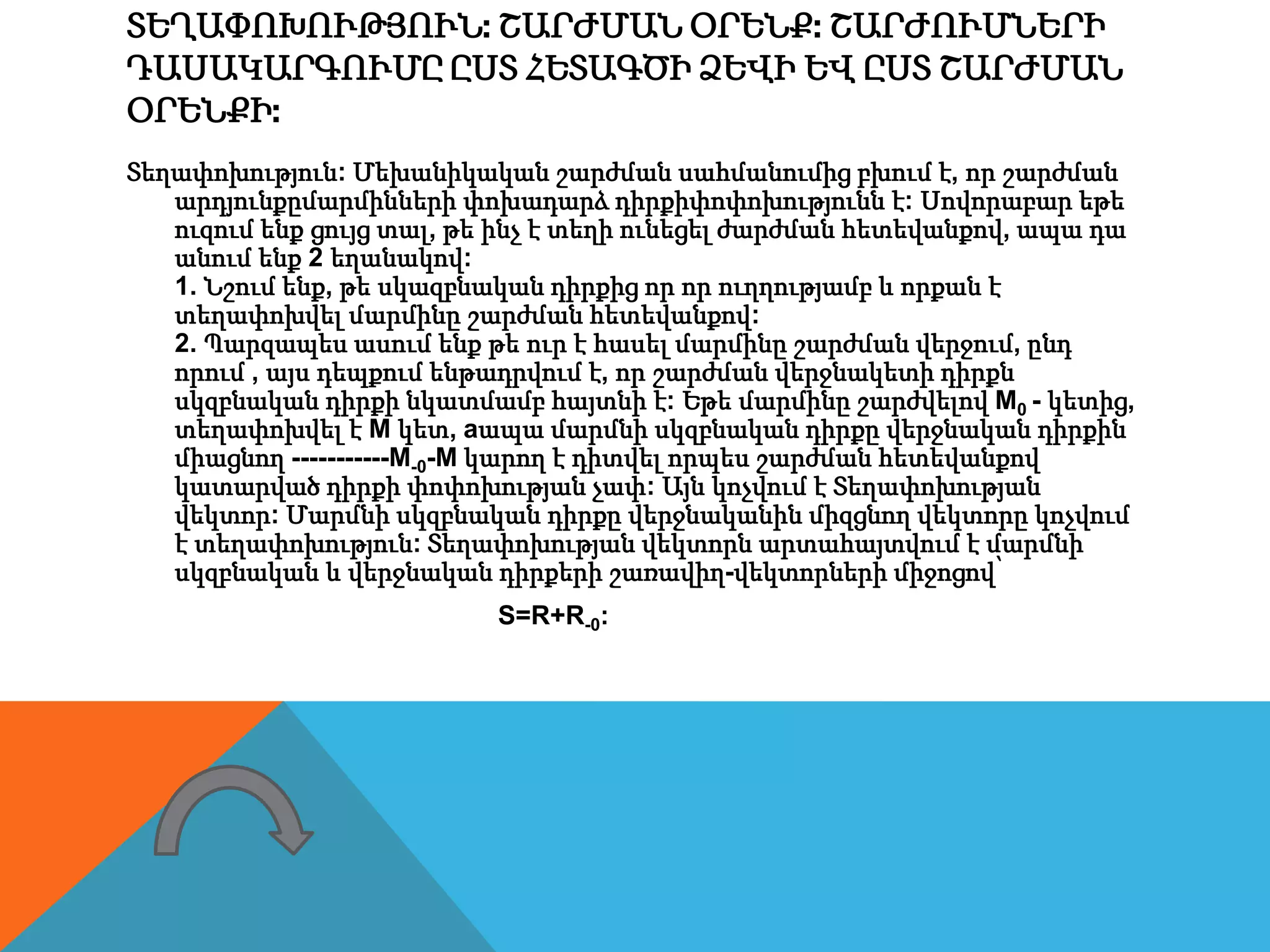 ՏԵՂԱՓՈԽՈՒԹՅՈՒՆ: ՇԱՐԺՄԱՆ ՕՐԵՆՔ: ՇԱՐԺՈՒՄՆԵՐԻ
ԴԱՍԱԿԱՐԳՈՒՄԸ ԸՍՏ ՀԵՏԱԳԾԻ ՁԵՎԻ ԵՎ ԸՍՏ ՇԱՐԺՄԱՆ
ՕՐԵՆՔԻ:
Տեղափոխություն: Մեխանիկական շարժման սահմանումից բխում է, որ շարժման
արդյունքըմարմինների փոխադարձ դիրքիփոփոխությունն է: Սովորաբար եթե
ուզում ենք ցույց տալ, թե ինչ է տեղի ունեցել ժարժման հետեվանքով, ապա դա
անում ենք 2 եղանակով:
1. Նշում ենք, թե սկազբնական դիրքից որ որ ուղղությամբ և որքան է
տեղափոխվել մարմինը շարժման հետեվանքով:
2. Պարզապես ասում ենք թե ուր է հասել մարմինը շարժման վերջում, ընդ
որում , այս դեպքում ենթադրվում է, որ շարժման վերջնակետի դիրքն
սկզբնական դիրքի նկատմամբ հայտնի է: Եթե մարմինը շարժվելով M0 - կետից,
տեղափոխվել է M կետ, aապա մարմնի սկզբնական դիրքը վերջնական դիրքին
միացնող -----------M-0-M կարող է դիտվել որպես շարժման հետեվանքով
կատարված դիրքի փոփոխության չափ: Այն կոչվում է Տեղափոխության
վեկտոր: Մարմնի սկզբնական դիրքը վերջնականին միզցնող վեկտորը կոչվում
է տեղափոխություն: Տեղափոխության վեկտորն արտահայտվում է մարմնի
սկզբնական և վերջնական դիրքերի շառավիղ-վեկտորների միջոցով՝
S=R+R-0:
 