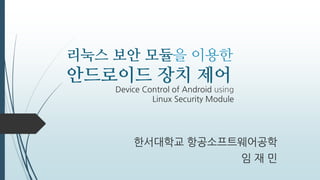 리눅스 보안 모듈을 이용한
안드로이드 장치 제어
한서대학교 항공소프트웨어공학
임 재 민
Device Control of Android using
Linux Security Module
 