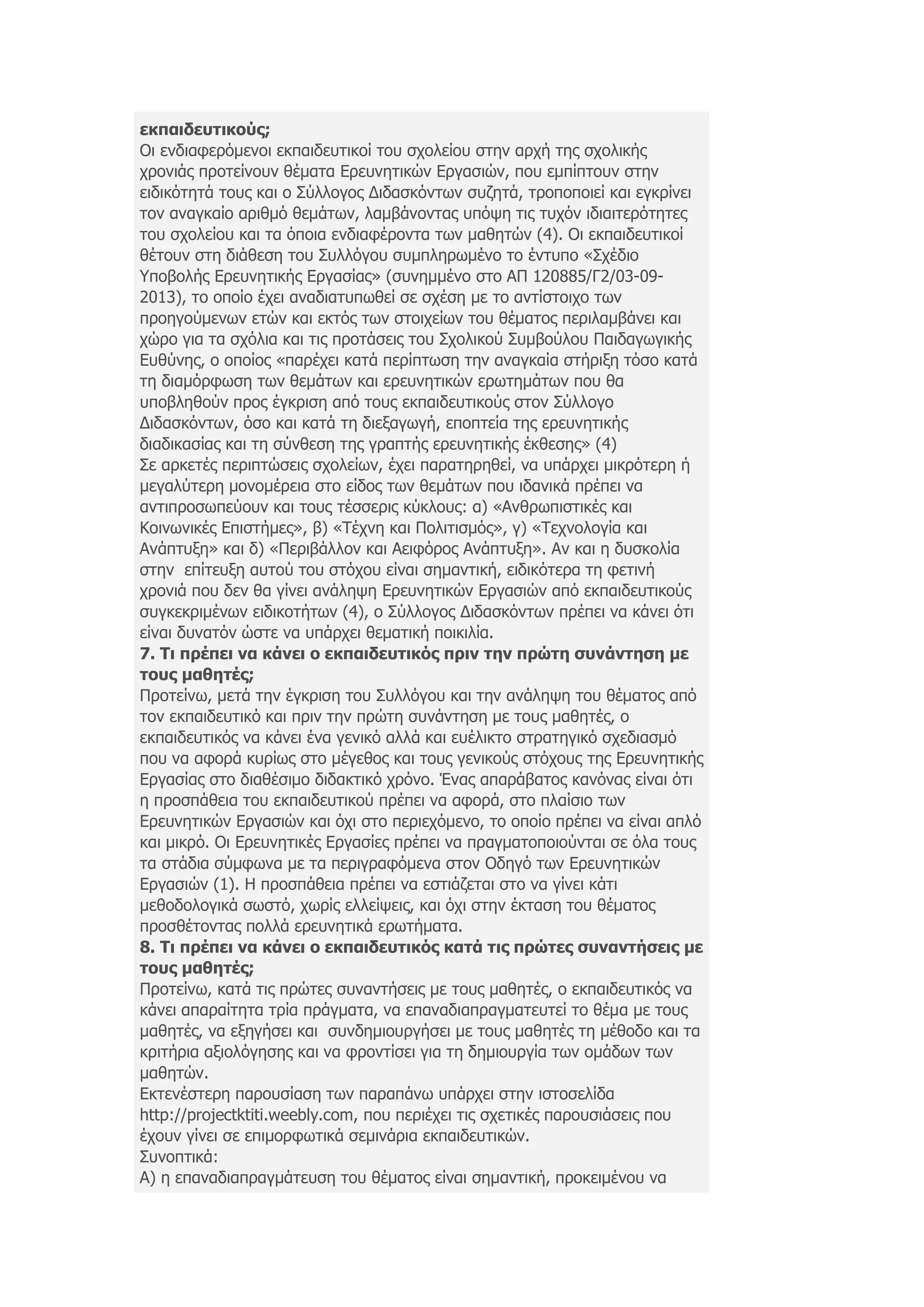 εθπαηδεπηηθνύο;
Οη ελδηαθεξφκελνη εθπαηδεπηηθνί ηνπ ζρνιείνπ ζηελ αξρή ηεο ζρνιηθήο
ρξνληάο πξνηείλνπλ ζέκαηα Δξεπλεηηθψλ Δξγαζηψλ, πνπ εκπίπηνπλ ζηελ
εηδηθφηεηά ηνπο θαη ν Σχιινγνο Γηδαζθφλησλ ζπδεηά, ηξνπνπνηεί θαη εγθξίλεη
ηνλ αλαγθαίν αξηζµφ ζεµάησλ, ιακβάλνληαο ππφςε ηηο ηπρφλ ηδηαηηεξφηεηεο
ηνπ ζρνιείνπ θαη ηα φπνηα ελδηαθέξνληα ησλ καζεηψλ (4). Οη εθπαηδεπηηθνί
ζέηνπλ ζηε δηάζεζε ηνπ Σπιιφγνπ ζπκπιεξσκέλν ην έληππν «Σρέδην
Υπνβνιήο Δξεπλεηηθήο Δξγαζίαο» (ζπλεκκέλν ζην ΑΠ 120885/Γ2/03-09-
2013), ην νπνίν έρεη αλαδηαηππσζεί ζε ζρέζε κε ην αληίζηνηρν ησλ
πξνεγνχκελσλ εηψλ θαη εθηφο ησλ ζηνηρείσλ ηνπ ζέκαηνο πεξηιακβάλεη θαη
ρψξν γηα ηα ζρφιηα θαη ηηο πξνηάζεηο ηνπ Σρνιηθνχ Σπκβνχινπ Παηδαγσγηθήο
Δπζχλεο, ν νπνίνο «παξέρεη θαηά πεξίπησζε ηελ αλαγθαία ζηήξημε ηφζν θαηά
ηε δηακφξθσζε ησλ ζεκάησλ θαη εξεπλεηηθψλ εξσηεκάησλ πνπ ζα
ππνβιεζνχλ πξνο έγθξηζε απφ ηνπο εθπαηδεπηηθνχο ζηνλ Σχιινγν
Γηδαζθφλησλ, φζν θαη θαηά ηε δηεμαγσγή, επνπηεία ηεο εξεπλεηηθήο
δηαδηθαζίαο θαη ηε ζχλζεζε ηεο γξαπηήο εξεπλεηηθήο έθζεζεο» (4)
Σε αξθεηέο πεξηπηψζεηο ζρνιείσλ, έρεη παξαηεξεζεί, λα ππάξρεη κηθξφηεξε ή
κεγαιχηεξε κνλνκέξεηα ζην είδνο ησλ ζεκάησλ πνπ ηδαληθά πξέπεη λα
αληηπξνζσπεχνπλ θαη ηνπο ηέζζεξηο θχθινπο: α) «Αλζξσπηζηηθέο θαη
Κνηλσληθέο Δπηζηήκεο», β) «Τέρλε θαη Πνιηηηζκφο», γ) «Τερλνινγία θαη
Αλάπηπμε» θαη δ) «Πεξηβάιινλ θαη Αεηθφξνο Αλάπηπμε». Αλ θαη ε δπζθνιία
ζηελ επίηεπμε απηνχ ηνπ ζηφρνπ είλαη ζεκαληηθή, εηδηθφηεξα ηε θεηηλή
ρξνληά πνπ δελ ζα γίλεη αλάιεςε Δξεπλεηηθψλ Δξγαζηψλ απφ εθπαηδεπηηθνχο
ζπγθεθξηκέλσλ εηδηθνηήησλ (4), ν Σχιινγνο Γηδαζθφλησλ πξέπεη λα θάλεη φηη
είλαη δπλαηφλ ψζηε λα ππάξρεη ζεκαηηθή πνηθηιία.
7. Τη πξέπεη λα θάλεη ν εθπαηδεπηηθόο πξηλ ηελ πξώηε ζπλάληεζε κε
ηνπο καζεηέο;
Πξνηείλσ, κεηά ηελ έγθξηζε ηνπ Σπιιφγνπ θαη ηελ αλάιεςε ηνπ ζέκαηνο απφ
ηνλ εθπαηδεπηηθφ θαη πξηλ ηελ πξψηε ζπλάληεζε κε ηνπο καζεηέο, ν
εθπαηδεπηηθφο λα θάλεη έλα γεληθφ αιιά θαη επέιηθην ζηξαηεγηθφ ζρεδηαζκφ
πνπ λα αθνξά θπξίσο ζην κέγεζνο θαη ηνπο γεληθνχο ζηφρνπο ηεο Δξεπλεηηθήο
Δξγαζίαο ζην δηαζέζηκν δηδαθηηθφ ρξφλν. Έλαο απαξάβαηνο θαλφλαο είλαη φηη
ε πξνζπάζεηα ηνπ εθπαηδεπηηθνχ πξέπεη λα αθνξά, ζην πιαίζην ησλ
Δξεπλεηηθψλ Δξγαζηψλ θαη φρη ζην πεξηερφκελν, ην νπνίν πξέπεη λα είλαη απιφ
θαη κηθξφ. Οη Δξεπλεηηθέο Δξγαζίεο πξέπεη λα πξαγκαηνπνηνχληαη ζε φια ηνπο
ηα ζηάδηα ζχκθσλα κε ηα πεξηγξαθφκελα ζηνλ Οδεγφ ησλ Δξεπλεηηθψλ
Δξγαζηψλ (1). Η πξνζπάζεηα πξέπεη λα εζηηάδεηαη ζην λα γίλεη θάηη
κεζνδνινγηθά ζσζηφ, ρσξίο ειιείςεηο, θαη φρη ζηελ έθηαζε ηνπ ζέκαηνο
πξνζζέηνληαο πνιιά εξεπλεηηθά εξσηήκαηα.
8. Τη πξέπεη λα θάλεη ν εθπαηδεπηηθόο θαηά ηηο πξώηεο ζπλαληήζεηο κε
ηνπο καζεηέο;
Πξνηείλσ, θαηά ηηο πξψηεο ζπλαληήζεηο κε ηνπο καζεηέο, ν εθπαηδεπηηθφο λα
θάλεη απαξαίηεηα ηξία πξάγκαηα, λα επαλαδηαπξαγκαηεπηεί ην ζέκα κε ηνπο
καζεηέο, λα εμεγήζεη θαη ζπλδεκηνπξγήζεη κε ηνπο καζεηέο ηε κέζνδν θαη ηα
θξηηήξηα αμηνιφγεζεο θαη λα θξνληίζεη γηα ηε δεκηνπξγία ησλ νκάδσλ ησλ
καζεηψλ.
Δθηελέζηεξε παξνπζίαζε ησλ παξαπάλσ ππάξρεη ζηελ ηζηνζειίδα
http://projectktiti.weebly.com, πνπ πεξηέρεη ηηο ζρεηηθέο παξνπζηάζεηο πνπ
έρνπλ γίλεη ζε επηκνξθσηηθά ζεκηλάξηα εθπαηδεπηηθψλ.
Σπλνπηηθά:
Α) ε επαλαδηαπξαγκάηεπζε ηνπ ζέκαηνο είλαη ζεκαληηθή, πξνθεηκέλνπ λα
 