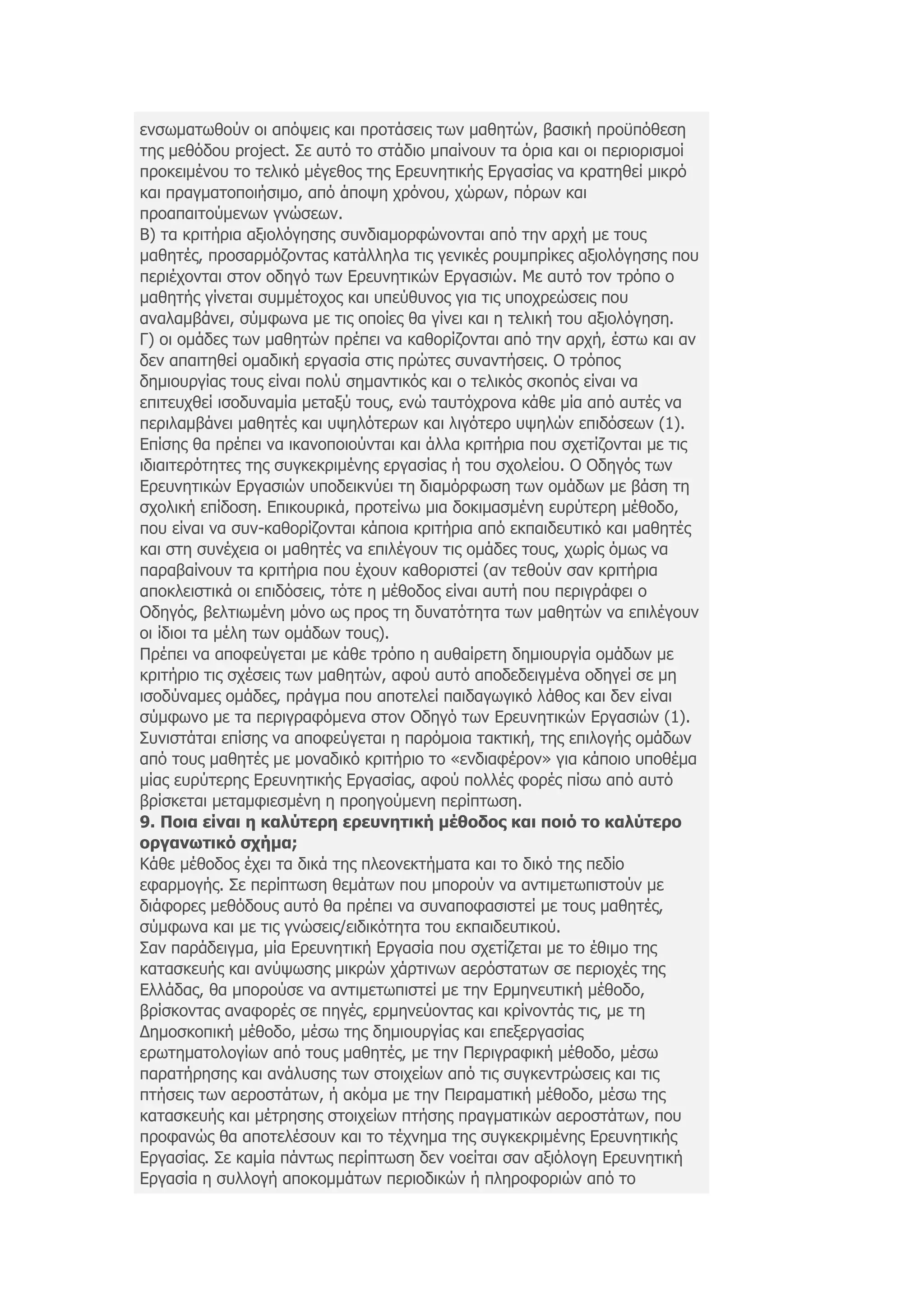 ελζσκαησζνχλ νη απφςεηο θαη πξνηάζεηο ησλ καζεηψλ, βαζηθή πξνυπφζεζε
ηεο κεζφδνπ project. Σε απηφ ην ζηάδην κπαίλνπλ ηα φξηα θαη νη πεξηνξηζκνί
πξνθεηκέλνπ ην ηειηθφ κέγεζνο ηεο Δξεπλεηηθήο Δξγαζίαο λα θξαηεζεί κηθξφ
θαη πξαγκαηνπνηήζηκν, απφ άπνςε ρξφλνπ, ρψξσλ, πφξσλ θαη
πξναπαηηνχκελσλ γλψζεσλ.
Β) ηα θξηηήξηα αμηνιφγεζεο ζπλδηακνξθψλνληαη απφ ηελ αξρή κε ηνπο
καζεηέο, πξνζαξκφδνληαο θαηάιιεια ηηο γεληθέο ξνπκπξίθεο αμηνιφγεζεο πνπ
πεξηέρνληαη ζηνλ νδεγφ ησλ Δξεπλεηηθψλ Δξγαζηψλ. Με απηφ ηνλ ηξφπν ν
καζεηήο γίλεηαη ζπκκέηνρνο θαη ππεχζπλνο γηα ηηο ππνρξεψζεηο πνπ
αλαιακβάλεη, ζχκθσλα κε ηηο νπνίεο ζα γίλεη θαη ε ηειηθή ηνπ αμηνιφγεζε.
Γ) νη νκάδεο ησλ καζεηψλ πξέπεη λα θαζνξίδνληαη απφ ηελ αξρή, έζησ θαη αλ
δελ απαηηεζεί νκαδηθή εξγαζία ζηηο πξψηεο ζπλαληήζεηο. Ο ηξφπνο
δεκηνπξγίαο ηνπο είλαη πνιχ ζεκαληηθφο θαη ν ηειηθφο ζθνπφο είλαη λα
επηηεπρζεί ηζνδπλακία κεηαμχ ηνπο, ελψ ηαπηφρξνλα θάζε κία απφ απηέο λα
πεξηιακβάλεη καζεηέο θαη πςειφηεξσλ θαη ιηγφηεξν πςειψλ επηδφζεσλ (1).
Δπίζεο ζα πξέπεη λα ηθαλνπνηνχληαη θαη άιια θξηηήξηα πνπ ζρεηίδνληαη κε ηηο
ηδηαηηεξφηεηεο ηεο ζπγθεθξηκέλεο εξγαζίαο ή ηνπ ζρνιείνπ. Ο Οδεγφο ησλ
Δξεπλεηηθψλ Δξγαζηψλ ππνδεηθλχεη ηε δηακφξθσζε ησλ νκάδσλ κε βάζε ηε
ζρνιηθή επίδνζε. Δπηθνπξηθά, πξνηείλσ κηα δνθηκαζκέλε επξχηεξε κέζνδν,
πνπ είλαη λα ζπλ-θαζνξίδνληαη θάπνηα θξηηήξηα απφ εθπαηδεπηηθφ θαη καζεηέο
θαη ζηε ζπλέρεηα νη καζεηέο λα επηιέγνπλ ηηο νκάδεο ηνπο, ρσξίο φκσο λα
παξαβαίλνπλ ηα θξηηήξηα πνπ έρνπλ θαζνξηζηεί (αλ ηεζνχλ ζαλ θξηηήξηα
απνθιεηζηηθά νη επηδφζεηο, ηφηε ε κέζνδνο είλαη απηή πνπ πεξηγξάθεη ν
Οδεγφο, βειηησκέλε κφλν σο πξνο ηε δπλαηφηεηα ησλ καζεηψλ λα επηιέγνπλ
νη ίδηνη ηα κέιε ησλ νκάδσλ ηνπο).
Πξέπεη λα απνθεχγεηαη κε θάζε ηξφπν ε απζαίξεηε δεκηνπξγία νκάδσλ κε
θξηηήξην ηηο ζρέζεηο ησλ καζεηψλ, αθνχ απηφ απνδεδεηγκέλα νδεγεί ζε κε
ηζνδχλακεο νκάδεο, πξάγκα πνπ απνηειεί παηδαγσγηθφ ιάζνο θαη δελ είλαη
ζχκθσλν κε ηα πεξηγξαθφκελα ζηνλ Οδεγφ ησλ Δξεπλεηηθψλ Δξγαζηψλ (1).
Σπληζηάηαη επίζεο λα απνθεχγεηαη ε παξφκνηα ηαθηηθή, ηεο επηινγήο νκάδσλ
απφ ηνπο καζεηέο κε κνλαδηθφ θξηηήξην ην «ελδηαθέξνλ» γηα θάπνην ππνζέκα
κίαο επξχηεξεο Δξεπλεηηθήο Δξγαζίαο, αθνχ πνιιέο θνξέο πίζσ απφ απηφ
βξίζθεηαη κεηακθηεζκέλε ε πξνεγνχκελε πεξίπησζε.
9. Πνηα είλαη ε θαιύηεξε εξεπλεηηθή κέζνδνο θαη πνηό ην θαιύηεξν
νξγαλσηηθό ζρήκα;
Κάζε κέζνδνο έρεη ηα δηθά ηεο πιενλεθηήκαηα θαη ην δηθφ ηεο πεδίν
εθαξκνγήο. Σε πεξίπησζε ζεκάησλ πνπ κπνξνχλ λα αληηκεησπηζηνχλ κε
δηάθνξεο κεζφδνπο απηφ ζα πξέπεη λα ζπλαπνθαζηζηεί κε ηνπο καζεηέο,
ζχκθσλα θαη κε ηηο γλψζεηο/εηδηθφηεηα ηνπ εθπαηδεπηηθνχ.
Σαλ παξάδεηγκα, κία Δξεπλεηηθή Δξγαζία πνπ ζρεηίδεηαη κε ην έζηκν ηεο
θαηαζθεπήο θαη αλχςσζεο κηθξψλ ράξηηλσλ αεξφζηαησλ ζε πεξηνρέο ηεο
Διιάδαο, ζα κπνξνχζε λα αληηκεησπηζηεί κε ηελ Δξκελεπηηθή κέζνδν,
βξίζθνληαο αλαθνξέο ζε πεγέο, εξκελεχνληαο θαη θξίλνληάο ηηο, κε ηε
Γεκνζθνπηθή κέζνδν, κέζσ ηεο δεκηνπξγίαο θαη επεμεξγαζίαο
εξσηεκαηνινγίσλ απφ ηνπο καζεηέο, κε ηελ Πεξηγξαθηθή κέζνδν, κέζσ
παξαηήξεζεο θαη αλάιπζεο ησλ ζηνηρείσλ απφ ηηο ζπγθεληξψζεηο θαη ηηο
πηήζεηο ησλ αεξνζηάησλ, ή αθφκα κε ηελ Πεηξακαηηθή κέζνδν, κέζσ ηεο
θαηαζθεπήο θαη κέηξεζεο ζηνηρείσλ πηήζεο πξαγκαηηθψλ αεξνζηάησλ, πνπ
πξνθαλψο ζα απνηειέζνπλ θαη ην ηέρλεκα ηεο ζπγθεθξηκέλεο Δξεπλεηηθήο
Δξγαζίαο. Σε θακία πάλησο πεξίπησζε δελ λνείηαη ζαλ αμηφινγε Δξεπλεηηθή
Δξγαζία ε ζπιινγή απνθνκκάησλ πεξηνδηθψλ ή πιεξνθνξηψλ απφ ην
 