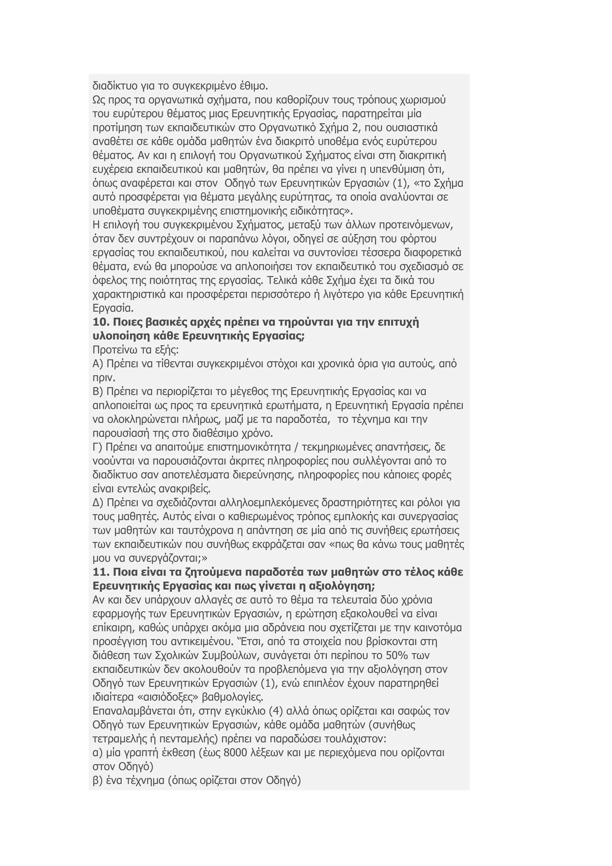 δηαδίθηπν γηα ην ζπγθεθξηκέλν έζηκν.
Ωο πξνο ηα νξγαλσηηθά ζρήκαηα, πνπ θαζνξίδνπλ ηνπο ηξφπνπο ρσξηζκνχ
ηνπ επξχηεξνπ ζέκαηνο κηαο Δξεπλεηηθήο Δξγαζίαο, παξαηεξείηαη κία
πξνηίκεζε ησλ εθπαηδεπηηθψλ ζην Οξγαλσηηθφ Σρήκα 2, πνπ νπζηαζηηθά
αλαζέηεη ζε θάζε νκάδα καζεηψλ έλα δηαθξηηφ ππνζέκα ελφο επξχηεξνπ
ζέκαηνο. Αλ θαη ε επηινγή ηνπ Οξγαλσηηθνχ Σρήκαηνο είλαη ζηε δηαθξηηηθή
επρέξεηα εθπαηδεπηηθνχ θαη καζεηψλ, ζα πξέπεη λα γίλεη ε ππελζχκηζε φηη,
φπσο αλαθέξεηαη θαη ζηνλ Οδεγφ ησλ Δξεπλεηηθψλ Δξγαζηψλ (1), «ην Σρήκα
απηφ πξνζθέξεηαη γηα ζέκαηα κεγάιεο επξχηεηαο, ηα νπνία αλαιχνληαη ζε
ππνζέκαηα ζπγθεθξηκέλεο επηζηεκνληθήο εηδηθφηεηαο».
Η επηινγή ηνπ ζπγθεθξηκέλνπ Σρήκαηνο, κεηαμχ ησλ άιισλ πξνηεηλφκελσλ,
φηαλ δελ ζπληξέρνπλ νη παξαπάλσ ιφγνη, νδεγεί ζε αχμεζε ηνπ θφξηνπ
εξγαζίαο ηνπ εθπαηδεπηηθνχ, πνπ θαιείηαη λα ζπληνλίζεη ηέζζεξα δηαθνξεηηθά
ζέκαηα, ελψ ζα κπνξνχζε λα απινπνηήζεη ηνλ εθπαηδεπηηθφ ηνπ ζρεδηαζκφ ζε
φθεινο ηεο πνηφηεηαο ηεο εξγαζίαο. Τειηθά θάζε Σρήκα έρεη ηα δηθά ηνπ
ραξαθηεξηζηηθά θαη πξνζθέξεηαη πεξηζζφηεξν ή ιηγφηεξν γηα θάζε Δξεπλεηηθή
Δξγαζία.
10. Πνηεο βαζηθέο αξρέο πξέπεη λα ηεξνύληαη γηα ηελ επηηπρή
πινπνίεζε θάζε Εξεπλεηηθήο Εξγαζίαο;
Πξνηείλσ ηα εμήο:
Α) Πξέπεη λα ηίζεληαη ζπγθεθξηκέλνη ζηφρνη θαη ρξνληθά φξηα γηα απηνχο, απφ
πξηλ.
Β) Πξέπεη λα πεξηνξίδεηαη ην κέγεζνο ηεο Δξεπλεηηθήο Δξγαζίαο θαη λα
απινπνηείηαη σο πξνο ηα εξεπλεηηθά εξσηήκαηα, ε Δξεπλεηηθή Δξγαζία πξέπεη
λα νινθιεξψλεηαη πιήξσο, καδί κε ηα παξαδνηέα, ην ηέρλεκα θαη ηελ
παξνπζίαζή ηεο ζην δηαζέζηκν ρξφλν.
Γ) Πξέπεη λα απαηηνχκε επηζηεκνληθφηεηα / ηεθκεξησκέλεο απαληήζεηο, δε
λννχληαη λα παξνπζηάδνληαη άθξηηεο πιεξνθνξίεο πνπ ζπιιέγνληαη απφ ην
δηαδίθηπν ζαλ απνηειέζκαηα δηεξεχλεζεο, πιεξνθνξίεο πνπ θάπνηεο θνξέο
είλαη εληειψο αλαθξηβείο.
Γ) Πξέπεη λα ζρεδηάδνληαη αιιεινεκπιεθφκελεο δξαζηεξηφηεηεο θαη ξφινη γηα
ηνπο καζεηέο. Απηφο είλαη ν θαζηεξσκέλνο ηξφπνο εκπινθήο θαη ζπλεξγαζίαο
ησλ καζεηψλ θαη ηαπηφρξνλα ε απάληεζε ζε κία απφ ηηο ζπλήζεηο εξσηήζεηο
ησλ εθπαηδεπηηθψλ πνπ ζπλήζσο εθθξάδεηαη ζαλ «πσο ζα θάλσ ηνπο καζεηέο
κνπ λα ζπλεξγάδνληαη;»
11. Πνηα είλαη ηα δεηνύκελα παξαδνηέα ησλ καζεηώλ ζην ηέινο θάζε
Εξεπλεηηθήο Εξγαζίαο θαη πσο γίλεηαη ε αμηνιόγεζε;
Αλ θαη δελ ππάξρνπλ αιιαγέο ζε απηφ ην ζέκα ηα ηειεπηαία δχν ρξφληα
εθαξκνγήο ησλ Δξεπλεηηθψλ Δξγαζηψλ, ε εξψηεζε εμαθνινπζεί λα είλαη
επίθαηξε, θαζψο ππάξρεη αθφκα κηα αδξάλεηα πνπ ζρεηίδεηαη κε ηελ θαηλνηφκα
πξνζέγγηζε ηνπ αληηθεηκέλνπ. „Έηζη, απφ ηα ζηνηρεία πνπ βξίζθνληαη ζηε
δηάζεζε ησλ Σρνιηθψλ Σπκβνχισλ, ζπλάγεηαη φηη πεξίπνπ ην 50% ησλ
εθπαηδεπηηθψλ δελ αθνινπζνχλ ηα πξνβιεπφκελα γηα ηελ αμηνιφγεζε ζηνλ
Οδεγφ ησλ Δξεπλεηηθψλ Δξγαζηψλ (1), ελψ επηπιένλ έρνπλ παξαηεξεζεί
ηδηαίηεξα «αηζηφδνμεο» βαζκνινγίεο.
Δπαλαιακβάλεηαη φηη, ζηελ εγθχθιην (4) αιιά φπσο νξίδεηαη θαη ζαθψο ηνλ
Οδεγφ ησλ Δξεπλεηηθψλ Δξγαζηψλ, θάζε νκάδα καζεηψλ (ζπλήζσο
ηεηξακειήο ή πεληακειήο) πξέπεη λα παξαδψζεη ηνπιάρηζηνλ:
α) κία γξαπηή έθζεζε (έσο 8000 ιέμεσλ θαη κε πεξηερφκελα πνπ νξίδνληαη
ζηνλ Οδεγφ)
β) έλα ηέρλεκα (φπσο νξίδεηαη ζηνλ Οδεγφ)
 