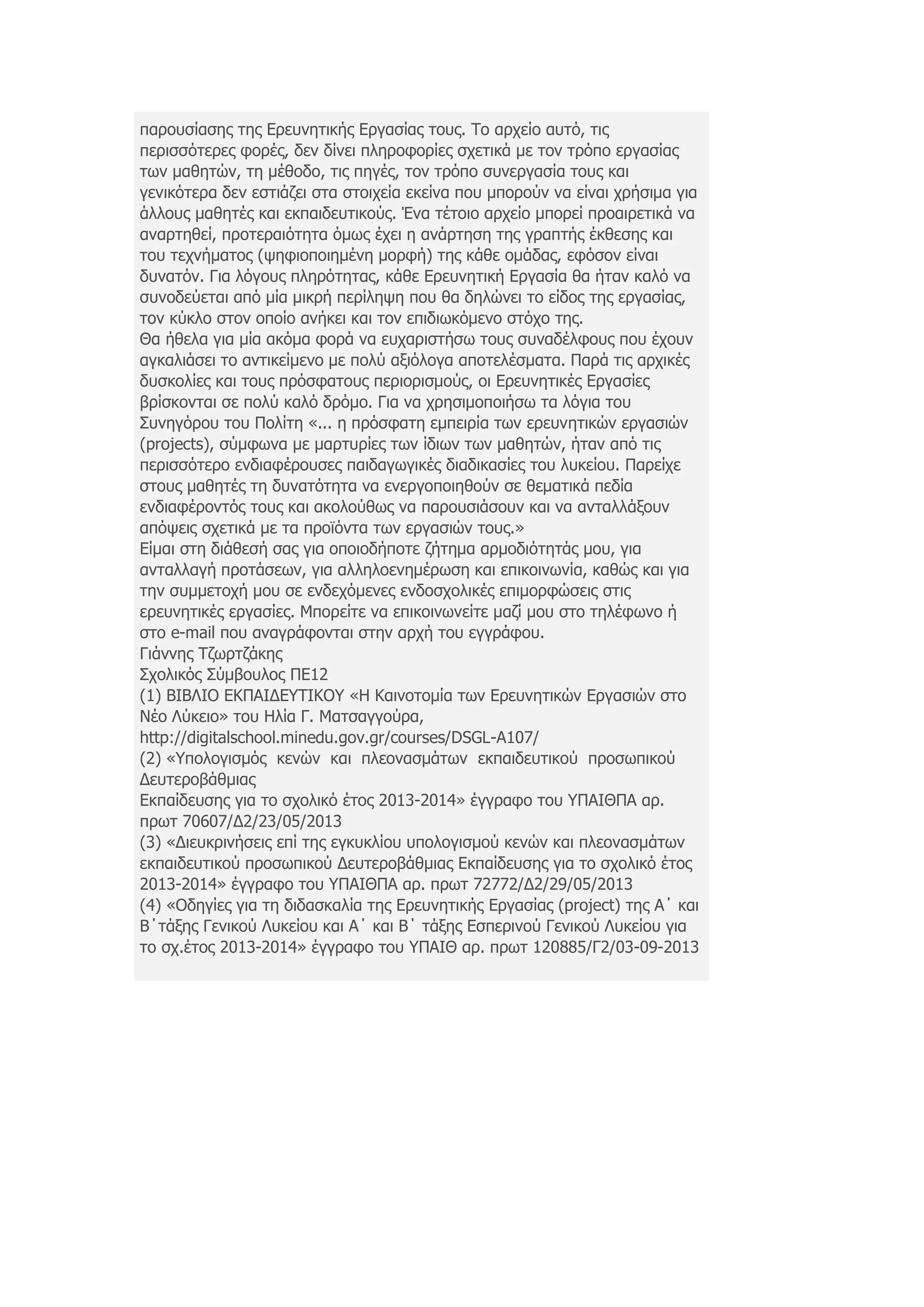 παξνπζίαζεο ηεο Δξεπλεηηθήο Δξγαζίαο ηνπο. Τν αξρείν απηφ, ηηο
πεξηζζφηεξεο θνξέο, δελ δίλεη πιεξνθνξίεο ζρεηηθά κε ηνλ ηξφπν εξγαζίαο
ησλ καζεηψλ, ηε κέζνδν, ηηο πεγέο, ηνλ ηξφπν ζπλεξγαζία ηνπο θαη
γεληθφηεξα δελ εζηηάδεη ζηα ζηνηρεία εθείλα πνπ κπνξνχλ λα είλαη ρξήζηκα γηα
άιινπο καζεηέο θαη εθπαηδεπηηθνχο. Έλα ηέηνην αξρείν κπνξεί πξναηξεηηθά λα
αλαξηεζεί, πξνηεξαηφηεηα φκσο έρεη ε αλάξηεζε ηεο γξαπηήο έθζεζεο θαη
ηνπ ηερλήκαηνο (ςεθηνπνηεκέλε κνξθή) ηεο θάζε νκάδαο, εθφζνλ είλαη
δπλαηφλ. Γηα ιφγνπο πιεξφηεηαο, θάζε Δξεπλεηηθή Δξγαζία ζα ήηαλ θαιφ λα
ζπλνδεχεηαη απφ κία κηθξή πεξίιεςε πνπ ζα δειψλεη ην είδνο ηεο εξγαζίαο,
ηνλ θχθιν ζηνλ νπνίν αλήθεη θαη ηνλ επηδησθφκελν ζηφρν ηεο.
Θα ήζεια γηα κία αθφκα θνξά λα επραξηζηήζσ ηνπο ζπλαδέιθνπο πνπ έρνπλ
αγθαιηάζεη ην αληηθείκελν κε πνιχ αμηφινγα απνηειέζκαηα. Παξά ηηο αξρηθέο
δπζθνιίεο θαη ηνπο πξφζθαηνπο πεξηνξηζκνχο, νη Δξεπλεηηθέο Δξγαζίεο
βξίζθνληαη ζε πνιχ θαιφ δξφκν. Γηα λα ρξεζηκνπνηήζσ ηα ιφγηα ηνπ
Σπλεγφξνπ ηνπ Πνιίηε «... ε πξφζθαηε εκπεηξία ησλ εξεπλεηηθψλ εξγαζηψλ
(projects), ζχκθσλα κε καξηπξίεο ησλ ίδησλ ησλ καζεηψλ, ήηαλ απφ ηηο
πεξηζζφηεξν ελδηαθέξνπζεο παηδαγσγηθέο δηαδηθαζίεο ηνπ ιπθείνπ. Παξείρε
ζηνπο καζεηέο ηε δπλαηφηεηα λα ελεξγνπνηεζνχλ ζε ζεκαηηθά πεδία
ελδηαθέξνληφο ηνπο θαη αθνινχζσο λα παξνπζηάζνπλ θαη λα αληαιιάμνπλ
απφςεηο ζρεηηθά κε ηα πξντφληα ησλ εξγαζηψλ ηνπο.»
Δίκαη ζηε δηάζεζή ζαο γηα νπνηνδήπνηε δήηεκα αξκνδηφηεηάο κνπ, γηα
αληαιιαγή πξνηάζεσλ, γηα αιιεινελεκέξσζε θαη επηθνηλσλία, θαζψο θαη γηα
ηελ ζπκκεηνρή κνπ ζε ελδερφκελεο ελδνζρνιηθέο επηκνξθψζεηο ζηηο
εξεπλεηηθέο εξγαζίεο. Μπνξείηε λα επηθνηλσλείηε καδί κνπ ζην ηειέθσλν ή
ζην e-mail πνπ αλαγξάθνληαη ζηελ αξρή ηνπ εγγξάθνπ.
Γηάλλεο Τδσξηδάθεο
Σρνιηθφο Σχκβνπινο ΠΔ12
(1) ΒΙΒΛΙΟ ΔΚΠΑΙΓΔΥΤΙΚΟΥ «Η Καηλνηνκία ησλ Δξεπλεηηθψλ Δξγαζηψλ ζην
Νέν Λχθεην» ηνπ Ηιία Γ. Μαηζαγγνχξα,
http://digitalschool.minedu.gov.gr/courses/DSGL-A107/
(2) «Υπνινγηζκφο θελψλ θαη πιενλαζκάησλ εθπαηδεπηηθνχ πξνζσπηθνχ
∆επηεξνβάζκηαο
Δθπαίδεπζεο γηα ην ζρνιηθφ έηνο 2013-2014» έγγξαθν ηνπ ΥΠΑΙΘΠΑ αξ.
πξση 70607/∆2/23/05/2013
(3) «Γηεπθξηλήζεηο επί ηεο εγθπθιίνπ ππνινγηζκνχ θελψλ θαη πιενλαζκάησλ
εθπαηδεπηηθνχ πξνζσπηθνχ Γεπηεξνβάζκηαο Δθπαίδεπζεο γηα ην ζρνιηθφ έηνο
2013-2014» έγγξαθν ηνπ ΥΠΑΙΘΠΑ αξ. πξση 72772/∆2/29/05/2013
(4) «Οδεγίεο γηα ηε δηδαζθαιία ηεο Δξεπλεηηθήο Δξγαζίαο (project) ηεο Α΄ θαη
Β΄ηάμεο Γεληθνχ Λπθείνπ θαη Α΄ θαη Β΄ ηάμεο Δζπεξηλνχ Γεληθνχ Λπθείνπ γηα
ην ζρ.έηνο 2013-2014» έγγξαθν ηνπ ΥΠΑΙΘ αξ. πξση 120885/Γ2/03-09-2013
 