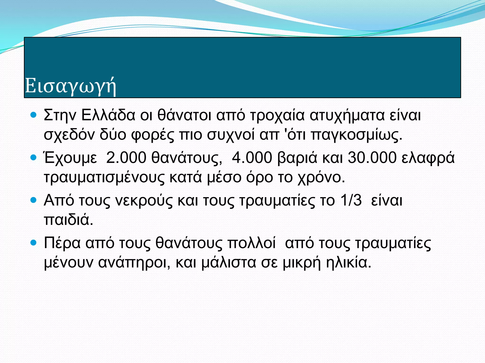 Ειςαγωγή
 Στην Ελλάδα οι θάνατοι από τροχαία ατυχήματα είναι
σχεδόν δύο φορές πιο συχνοί απ 'ότι παγκοσμίως.
 Έχουμε 2.000 θανάτους, 4.000 βαριά και 30.000 ελαφρά
τραυματισμένους κατά μέσο όρο το χρόνο.
 Από τους νεκρούς και τους τραυματίες το 1/3 είναι
παιδιά.
 Πέρα από τους θανάτους πολλοί από τους τραυματίες
μένουν ανάπηροι, και μάλιστα σε μικρή ηλικία.
 