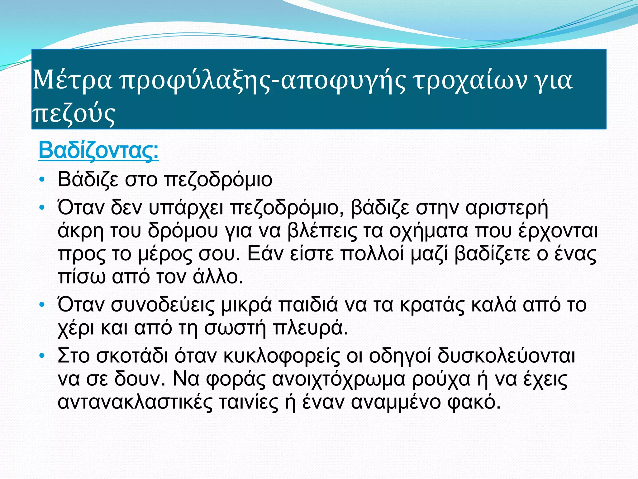 Μέτρα προφύλαξησ-αποφυγήσ τροχαίων για
πεζούσ
Βαδίζοντας:
• Βάδιζε στο πεζοδρόμιο
• Όταν δεν υπάρχει πεζοδρόμιο, βάδιζε στην αριστερή
άκρη του δρόμου για να βλέπεις τα οχήματα που έρχονται
προς το μέρος σου. Εάν είστε πολλοί μαζί βαδίζετε ο ένας
πίσω από τον άλλο.
• Όταν συνοδεύεις μικρά παιδιά να τα κρατάς καλά από το
χέρι και από τη σωστή πλευρά.
• Στο σκοτάδι όταν κυκλοφορείς οι οδηγοί δυσκολεύονται
να σε δουν. Να φοράς ανοιχτόχρωμα ρούχα ή να έχεις
αντανακλαστικές ταινίες ή έναν αναμμένο φακό.
 