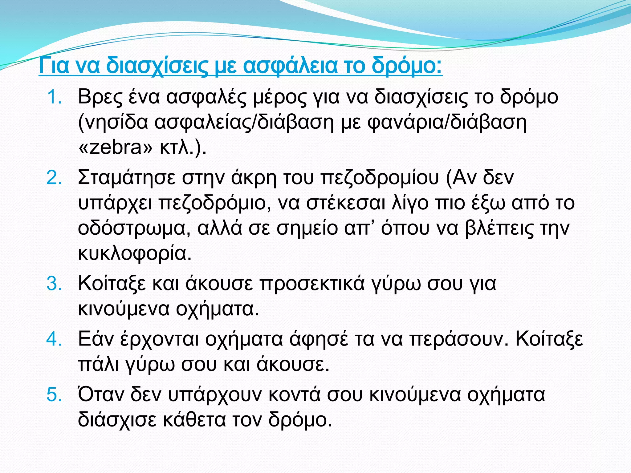 Για να διασχίσεις με ασφάλεια το δρόμο:
1. Βρες ένα ασφαλές μέρος για να διασχίσεις το δρόμο
(νησίδα ασφαλείας/διάβαση με φανάρια/διάβαση
«zebra» κτλ.).
2. Σταμάτησε στην άκρη του πεζοδρομίου (Αν δεν
υπάρχει πεζοδρόμιο, να στέκεσαι λίγο πιο έξω από το
οδόστρωμα, αλλά σε σημείο απ’ όπου να βλέπεις την
κυκλοφορία.
3. Κοίταξε και άκουσε προσεκτικά γύρω σου για
κινούμενα οχήματα.
4. Εάν έρχονται οχήματα άφησέ τα να περάσουν. Κοίταξε
πάλι γύρω σου και άκουσε.
5. Όταν δεν υπάρχουν κοντά σου κινούμενα οχήματα
διάσχισε κάθετα τον δρόμο.
 