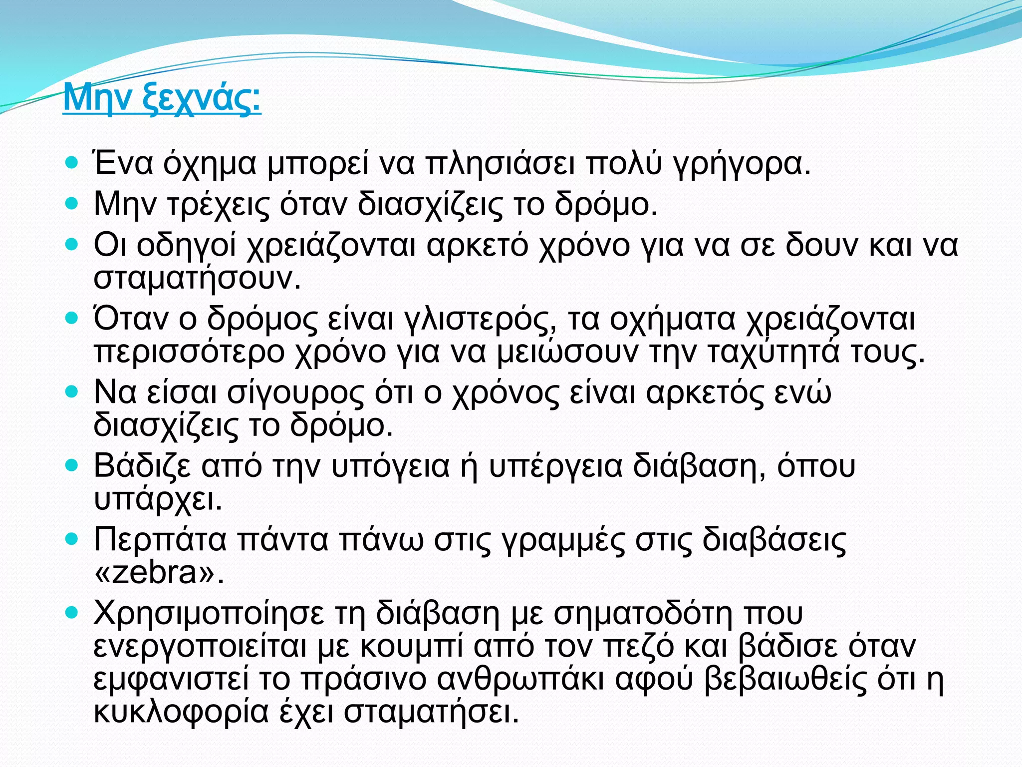 Μην ξεχνάς:
 Ένα όχημα μπορεί να πλησιάσει πολύ γρήγορα.
 Μην τρέχεις όταν διασχίζεις το δρόμο.
 Οι οδηγοί χρειάζονται αρκετό χρόνο για να σε δουν και να
σταματήσουν.
 Όταν ο δρόμος είναι γλιστερός, τα οχήματα χρειάζονται
περισσότερο χρόνο για να μειώσουν την ταχύτητά τους.
 Να είσαι σίγουρος ότι ο χρόνος είναι αρκετός ενώ
διασχίζεις το δρόμο.
 Βάδιζε από την υπόγεια ή υπέργεια διάβαση, όπου
υπάρχει.
 Περπάτα πάντα πάνω στις γραμμές στις διαβάσεις
«zebra».
 Χρησιμοποίησε τη διάβαση με σηματοδότη που
ενεργοποιείται με κουμπί από τον πεζό και βάδισε όταν
εμφανιστεί το πράσινο ανθρωπάκι αφού βεβαιωθείς ότι η
κυκλοφορία έχει σταματήσει.
 