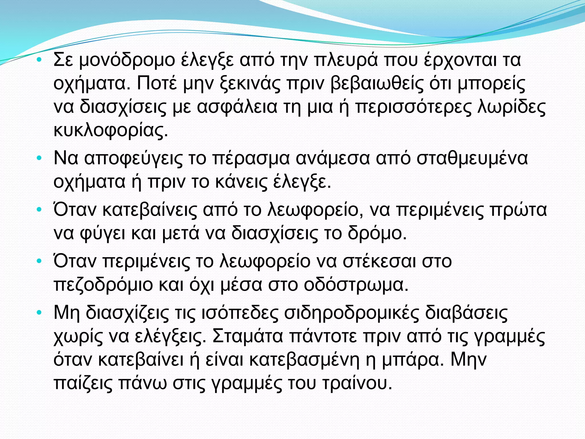 • Σε μονόδρομο έλεγξε από την πλευρά που έρχονται τα
οχήματα. Ποτέ μην ξεκινάς πριν βεβαιωθείς ότι μπορείς
να διασχίσεις με ασφάλεια τη μια ή περισσότερες λωρίδες
κυκλοφορίας.
• Να αποφεύγεις το πέρασμα ανάμεσα από σταθμευμένα
οχήματα ή πριν το κάνεις έλεγξε.
• Όταν κατεβαίνεις από το λεωφορείο, να περιμένεις πρώτα
να φύγει και μετά να διασχίσεις το δρόμο.
• Όταν περιμένεις το λεωφορείο να στέκεσαι στο
πεζοδρόμιο και όχι μέσα στο οδόστρωμα.
• Μη διασχίζεις τις ισόπεδες σιδηροδρομικές διαβάσεις
χωρίς να ελέγξεις. Σταμάτα πάντοτε πριν από τις γραμμές
όταν κατεβαίνει ή είναι κατεβασμένη η μπάρα. Μην
παίζεις πάνω στις γραμμές του τραίνου.
 