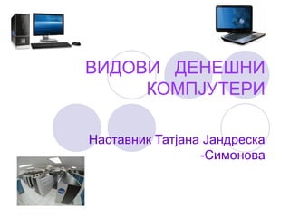 ВИДОВИ ДЕНЕШНИ
КОМПЈУТЕРИ
Наставник Татјана Јандреска
-Симонова
 