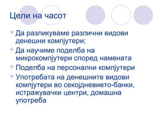 Цели на часот
Да разликуваме различни видови
денешни компјутери;
Да научиме поделба на
микрокомпјутери според намената
Поделба на персонални компјутери
Употребата на денешните видови
компјутери во секојдневието-банки,
истражувачки центри, домашна
употреба
 