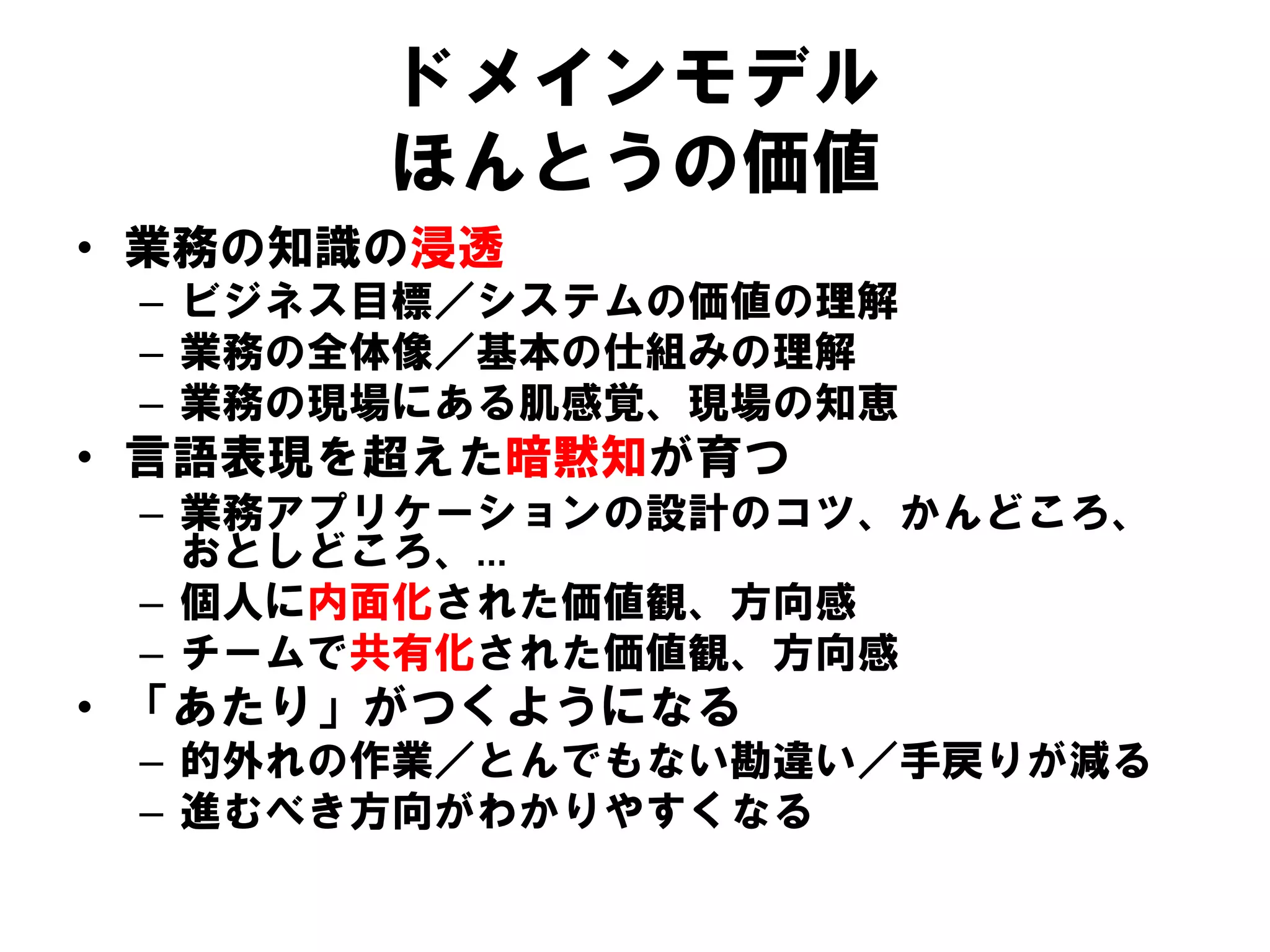 ドメインモデル
ほんとうの価値
• 業務の知識の浸透
– ビジネス目標／システムの価値の理解
– 業務の全体像／基本の仕組みの理解
– 業務の現場にある肌感覚、現場の知恵
• 言語表現を超えた暗黙知が育つ
– 業務アプリケーションの設計のコツ、かんどころ、
おとしどころ、…
– 個人に内面化された価値観、方向感
– チームで共有化された価値観、方向感
• 「あたり」がつくようになる
– 的外れの作業／とんでもない勘違い／手戻りが減る
– 進むべき方向がわかりやすくなる
 