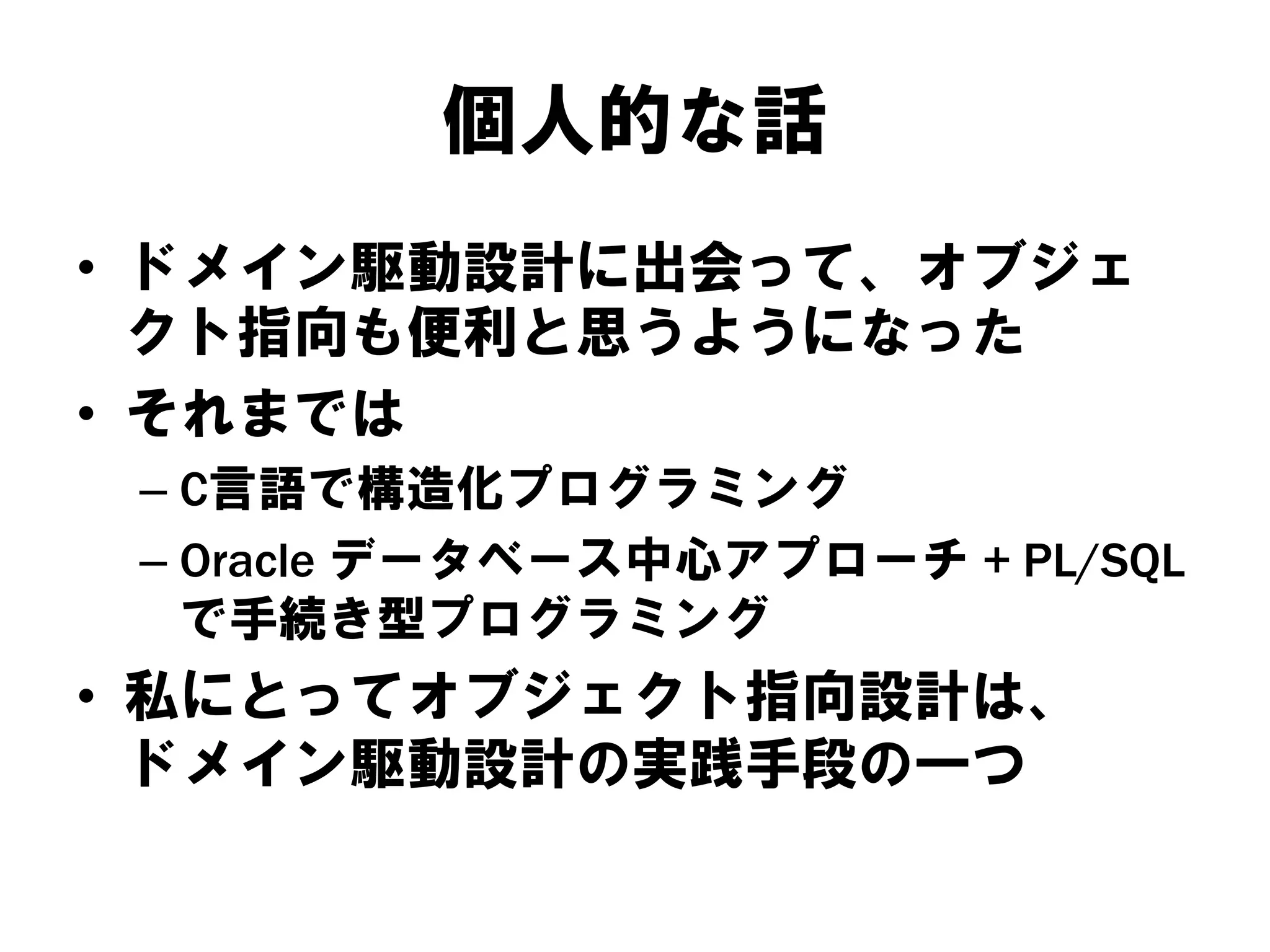 個人的な話
• ドメイン駆動設計に出会って、オブジェ
クト指向も便利と思うようになった
• それまでは
– C言語で構造化プログラミング
– Oracle データベース中心アプローチ + PL/SQL
で手続き型プログラミング
• 私にとってオブジェクト指向設計は、
ドメイン駆動設計の実践手段の一つ
 