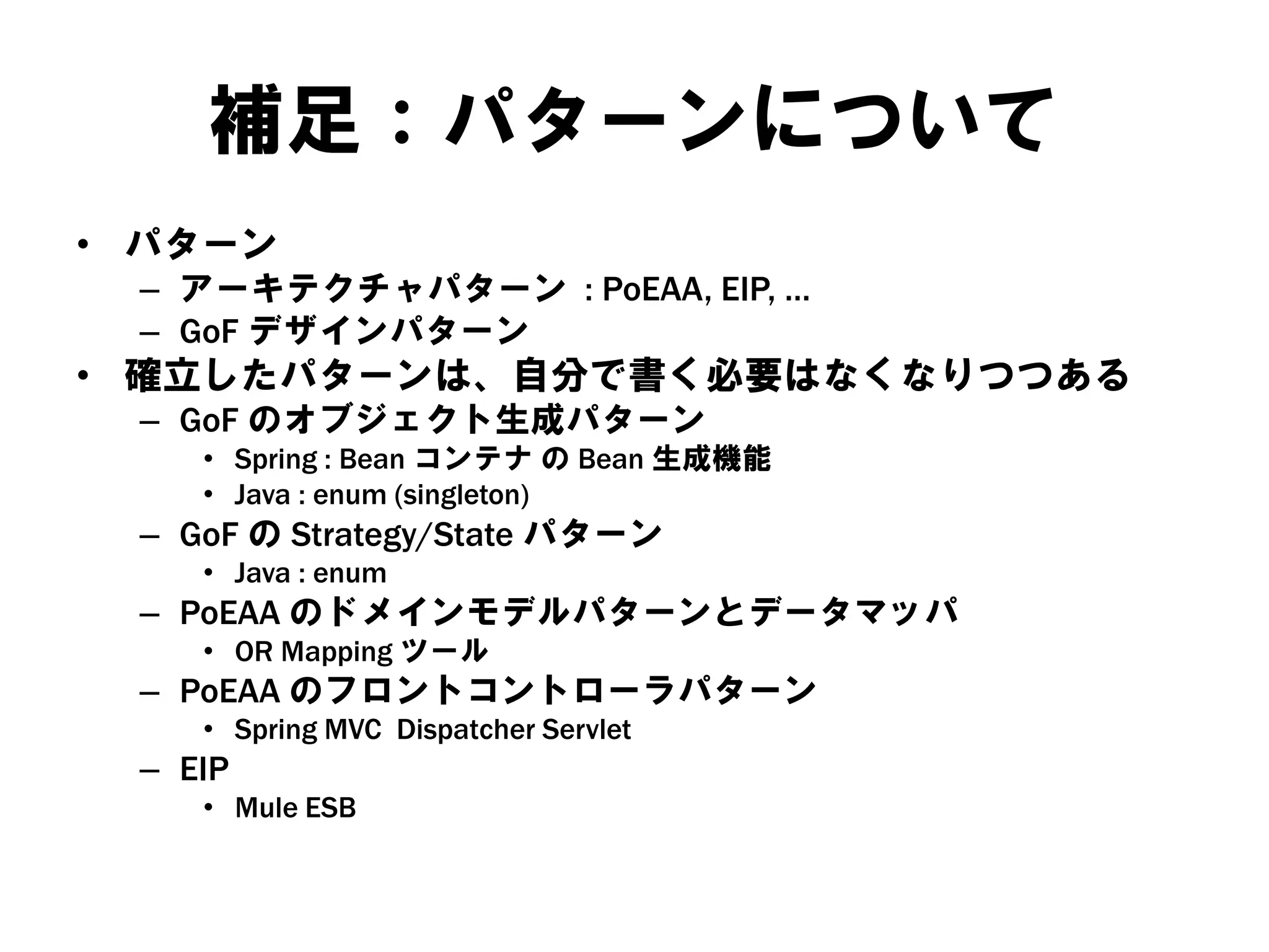 補足：パターンについて
• パターン
– アーキテクチャパターン : PoEAA, EIP, …
– GoF デザインパターン
• 確立したパターンは、自分で書く必要はなくなりつつある
– GoF のオブジェクト生成パターン
• Spring : Bean コンテナ の Bean 生成機能
• Java : enum (singleton)
– GoF の Strategy/State パターン
• Java : enum
– PoEAA のドメインモデルパターンとデータマッパ
• OR Mapping ツール
– PoEAA のフロントコントローラパターン
• Spring MVC Dispatcher Servlet
– EIP
• Mule ESB
 