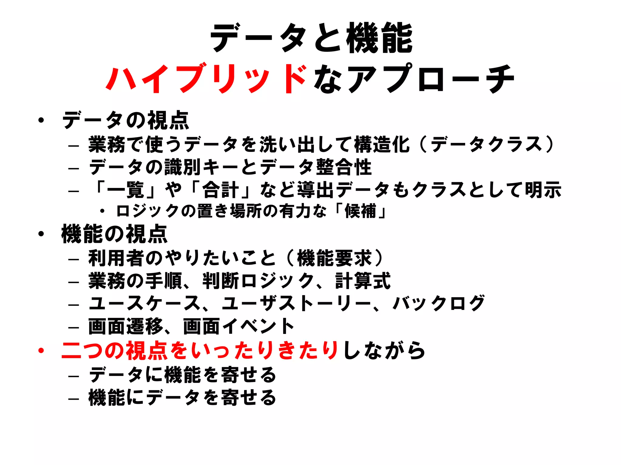 データと機能
ハイブリッドなアプローチ
• データの視点
– 業務で使うデータを洗い出して構造化（データクラス）
– データの識別キーとデータ整合性
– 「一覧」や「合計」など導出データもクラスとして明示
• ロジックの置き場所の有力な「候補」
• 機能の視点
– 利用者のやりたいこと（機能要求）
– 業務の手順、判断ロジック、計算式
– ユースケース、ユーザストーリー、バックログ
– 画面遷移、画面イベント
• 二つの視点をいったりきたりしながら
– データに機能を寄せる
– 機能にデータを寄せる
 