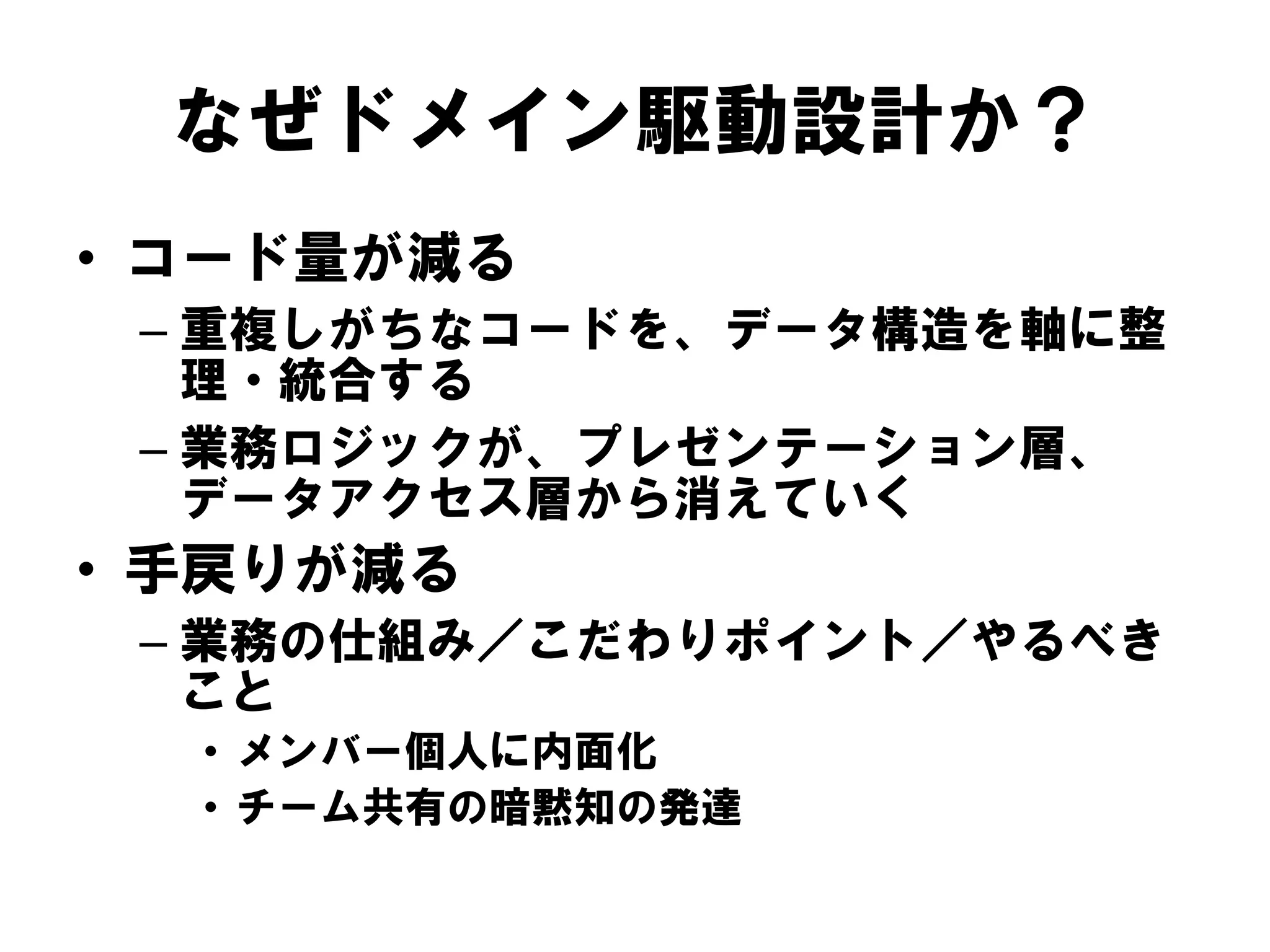 なぜドメイン駆動設計か？
• コード量が減る
– 重複しがちなコードを、データ構造を軸に整
理・統合する
– 業務ロジックが、プレゼンテーション層、
データアクセス層から消えていく
• 手戻りが減る
– 業務の仕組み／こだわりポイント／やるべき
こと
• メンバー個人に内面化
• チーム共有の暗黙知の発達
 