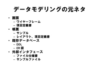 データモデリングの元ネタ
• 画面
– ワイヤーフレーム
– 項目定義書
• 帳票
– サンプル
– レイアウト、項目定義書
• 既存データベース
– DDL
– ER 図
• 外部インタフェース
– ファイル仕様書
– サンプルファイル
 