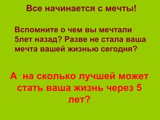 Все начинается с мечты!
Вспомните о чем вы мечтали
5лет назад? Разве не стала ваша
мечта вашей жизнью сегодня?
А на сколько лучшей может
стать ваша жизнь через 5
лет?
 