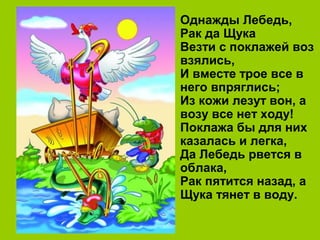 Однажды Лебедь,
Рак да Щука
Везти с поклажей воз
взялись,
И вместе трое все в
него впряглись;
Из кожи лезут вон, а
возу все нет ходу!
Поклажа бы для них
казалась и легка,
Да Лебедь рвется в
облака,
Рак пятится назад, а
Щука тянет в воду.
 