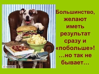 Большинство,
желают
иметь
результат
сразу и
«побольше»!
…но так не
бывает…
 