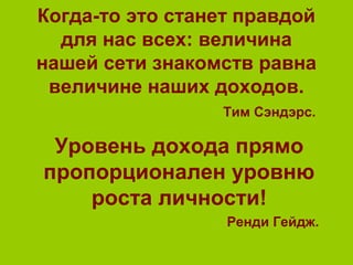 Когда-то это станет правдой
для нас всех: величина
нашей сети знакомств равна
величине наших доходов.
Тим Сэндэрс.
Уровень дохода прямо
пропорционален уровню
роста личности!
Ренди Гейдж.
 