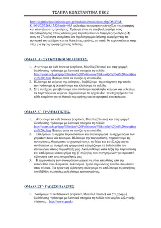 Σ΢ΑΠΡΑ ΚΩΝ΢ΣΑΝΣΙΝΑ ΠΕ02
http://digitalschool.minedu.gov.gr/modules/ebook/show.php/DSGYM-
C106/502/3268,13326/unit=465 κειεηάκε ηα εξκελεπηηθά ζρόιηα ηεο ελόηεηαο
θαη απαληάκε ζηηο εξσηήζεηο. Φξήζηκν είλαη λα ζπκβνπιεπηνύκε ηνπο
ππεξζπλδέζκνπο ζηνπο νπνίνπο καο παξαπέκπνπλ νη δηάθνξεο εξσηήζεηο.Ωο
πξνο ηε 2ε
εξώηεζε εηνηκάζηε έλα ζρεδηάγξακκα έθζεζεο αλαθέξνληαο ηα
αξλεηηθά ηνπ πνιέκνπ θαη ηα ζεηηθά ηεο εηξήλεο, ην νπνίν ζα παξνπζηάζεηε ζηελ
ηάμε γηα ηε ζπγγξαθή ζρεηηθήο έθζεζεο.
ΟΜΑΓΑ Γ΄- ΢ΤΓΚΡΗΣΗΚΟΗ ΜΔΛΔΣΖΣΔ΢.
1. Αλνίγνπκε ην web browser (explorer, Mozilla,Chrome) θαη ζηε γξακκή
δηεύζπλζεο γξάθνπκε κε ιαηηληθά ζηνηρεία ηε ζειίδα:
http://users.sch.gr/ipap/Ellinikos%20Politismos/Yliko/oles%20oi%20metafras
eis%20c.htm Παηάκε enter λα αλνίμεη ε ηζηνζειίδα.
2. Βιέπνπκε ην θείκελν ηεο ελόηεηαο , δηαβάδνπκε ηε κεηάθξαζε ηελ νπνία
αληηγξάθνπκε ή εθηππώλνπκε θαη θιείλνπκε ηε ζειίδα.
3. ΢ηε ζπλέρεηα, κεηαβαίλνπκε ζην ζύλδεζκν παξάιιειν θείκελν θαη κειεηάκε
ηα παξαηηζέκελα θείκελα. Σεκεηώλνπκε ζε αξρείν doc ηα επηρεηξήκαηα ηνπ
θάζε θεηκέλνπ γηα ηα ζεηηθά ηεο εηξήλεο θαη ηα αξλεηηθά ηνπ πνιέκνπ.
ΟΜΑΓΑ Δ΄- ΓΡΑΜΜΑΣΗ΢ΣΔ΢.
1. Αλνίγνπκε ην web browser (explorer, Mozilla,Chrome) θαη ζηε γξακκή
δηεύζπλζεο γξάθνπκε κε ιαηηληθά ζηνηρεία ηε ζειίδα:
http://users.sch.gr/ipap/Ellinikos%20Politismos/Yliko/oles%20oi%20metafras
eis%20c.htm Παηάκε enter λα αλνίμεη ε ηζηνζειίδα.
2. Επηιέγνπκε ην αξρείν παξνπζηάζεσλ θαη ζπγθεθξηκέλα ην ζρεκαηηζκό ησλ
ξεκάησλ πνησ θαη πνηνπκαη. Βιέπνπκε ηελ παξνπζίαζε, ζεκεηώλνπκε ηηο
ζπλαηξέζεηο, ζπκόκαζηε ην ρσξηζκό ηνπ ξ. ζε ζέκα θαη θαηάιεμε θαη ζε
ζπλδπαζκό κε ηε ζρνιηθή γξακκαηηθή εηνηκάδνπκε ηε δηδαζθαιία ηνπ
θαηλνκέλνπ ζηνπο ζπκκαζεηέο καο. Αθνινπζνύκε θαηά ιέμε ηελ παξνπζίαζε
θαη επηιέγνπκε θάπνην ξήκα ηεο β΄ ζπδπγίαο ησλ ζπλεξεκέλσλ γηα πξαθηηθή
εμάζθεζε από ηνπο ζπκκαζεηέο καο
3. Η παξνπζίαζε ησλ ζπλαηξέζεσλ κπνξεί λα γίλεη απεπζείαο από ηελ
ηζηνζειίδα ηνπ ειιεληθνύ πνιηηηζκνύ ή από ζεκεηώζεηο πνπ ζα εηνηκάζεηε
ζηνλ πίλαθα. Γηα πξαθηηθή εμάζθεζε επηιέγνπκε λα επηιύζνπκε ηηο αζθήζεηο
ηνπ βηβιίνπ ηηο νπνίεο κειεηήζακε πξνεγνπκέλσο.
ΟΜΑΓΑ ΢Σ΄- ΓΛΩ΢΢ΟΠΛΑ΢ΣΔ΢
1. Αλνίγνπκε ην webbrowser (explorer, Mozilla,Chrome) θαη ζηε γξακκή
δηεύζπλζεο γξάθνπκε κε ιαηηληθά ζηνηρεία ηε ζειίδα ηνπ θόκβνπ ειιεληθήο
γιώζζαο : http://www.greek-
 