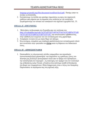 Σ΢ΑΠΡΑ ΚΩΝ΢ΣΑΝΣΙΝΑ ΠΕ02
language.gr/greekLang/files/document/word2text/lexil.pdf. Παηάκε enter λα
αλνίμεη ε ηζηνζειίδα.
2. Εθηππώλνπκε ηε ζειίδα θαη θξαηάκε ζεκεηώζεηο σο πξνο ηελ παξαγσγή
επηζέησλ από ξήκαηα θαη ηε ζεκαζία ηνπο αλάινγα κε ηελ θαηάιεμε.
Σπκπιεξώλνπκε ηνλ πίλαθα ησλ αζθήζεσλ ζην ζρνιηθό εγρεηξίδην ζει. 33.
ΟΜΑΓΑ Ε΄- ΔΡΔΤΝΖΣΔ΢
1. Μειεηήζηε ηε βηνγξαθία ηνπ Επξηπίδε απν ηνλ ηζηόηνπν ηνπ
http://el.wikipedia.org/wiki/%CE%95%CF%85%CF%81%CE%B9%CF%80
%CE%AF%CE%B4%CE%B7%CF%82 θαη αηηηνινγείζηε εκβαζύλνληαο
ζηελ ππόζεζε ησλ θεηκέλσλ ηνπ ηνλ αληηπνιεκηθό ηνπο ραξαθηήξα.
2. Αλαθέξαηε ηα έξγα ηνπ κε θύξην ζέκα ηνλ πόιεκν.
3. Σηε ζπλέρεηα, εηνηκάζηε κηα ζηαδηαθή απνδειηίσζε ησλ αληηπνιεκηθώλ ηδεώλ
πνπ ζπλαληάηε ζηελ ηξαγσδία ηνπ Ειέλε θαηα ηε δηάξθεηα ηνπ δηδαθηηθνύ
έηνπο.
ΟΜΑΓΑ Ζ΄- ΓΖΜΟ΢ΗΟΓΡΑΦΟΗ
1. Επηζθεθζείηε ηηο ειεθηξνληθέο ζειίδεο εθεκεξίδσλ θαη πεξηνδηθώλ
(θνηλσληθνπνιηηηθνύ ραξαθηήξα) θαη ζεκεηώζηε ηηο εκπόιεκεο δώλεο ηνπ
πιαλήηε καο.Σπιιέμηε θσηνγξαθηθό πιηθό απν ην δξάκα ησλ πξνζθύγσλ ,
ηελ θαηαζηξνθή ησλ πεξηνρώλ , ηηο θαθνπρίεο ησλ ακάρσλ θαη ηνλ επηειηζκό
ηεο αλζξώπηλεο δσήο.Τειηθά, ε Εηξήλε είλαη πνιύηηκν αγαζό ή ζπζηάδεηαη
ζην βσκό ησλ ζπκθεξόλησλ; Πόζν δηαρξνληθόο είλαη ν ιόγνο ηνπ Ιζνθξάηε;
Παξνπζηάζηε ηα πνξίζκαηα ζαο ζηε ζρνιηθή ηαμε.
 