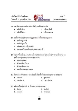 รหัสวิชา 02 สังคมศึกษา
วันศุกร์ที่ 29 กุมภาพันธ์ 2551 เวลา 08.30 - 10.30 น.
หน้า 7
23. การปกครองตามหลักการใดทำให้รัฐบาลมีอำนาจจำกัด
1. หลักรัฐนิยม 2. หลักเทวสิทธิ์
3. หลักนิติธรรม 4. หลักบูรณภาพ
24. องค์การใดเป็นผู้ประกาศปฏิญญาสากลว่าด้วยสิทธิมนุษยชน
1. องค์การยูนิเซฟ
2. องค์การยูเนสโก
3. สมัชชาแห่งสหประชาชาติ
4. คณะมนตรีความมั่นคงแห่งสหประชาชาติ
25. วิธีการได้มาซึ่งบุคคลในตำแหน่งใดมีความแตกต่างกันอย่างชัดเจนระหว่างประเทศ
ที่ใช้ระบบรัฐสภากับระบบประธานาธิบดี
1. สมาชิกวุฒิสภา
2. หัวหน้าฝ่ายบริหาร
3. หัวหน้าฝ่ายตุลาการ
4. สมาชิกสภาผู้แทนราษฎร
26. ข้อใดคือองค์กรปกครองส่วนท้องถิ่นที่จัดตั้งขึ้นในสมัยสมบูรณาญาสิทธิราชย์
1. เทศบาล 2. สุขาภิบาล
3. เทศาภิบาล 4. ประชาภิบาล
27. หลักการใดอยู่ในหลัก 6 ประการ ของคณะราษฎร
1. สังคม 2. สามัคคี
3. เอกภาพ 4. การศึกษา
 