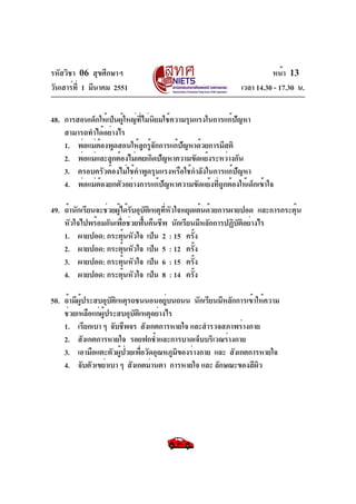รหัสวิชา 06 สุขศึกษาฯ
วันเสาร์ที่ 1 มีนาคม 2551 เวลา 14.30 - 17.30 น.
หน้า 13
48. การสอนเด็กให้เป็นผู้ใหญ่ที่ไม่นิยมใช้ความรุนแรงในการแก้ปัญหา
สามารถทำได้อย่างไร
1. พ่อแม่ต้องพูดสอนให้ลูกรู้จักการแก้ปัญหาด้วยการมีสติ
2. พ่อแม่และลูกต้องไม่เคยเกิดปัญหาความขัดแย้งระหว่างกัน
3. ครอบครัวต้องไม่ใช้คำพูดรุนแรงหรือใช้กำลังในการแก้ปัญหา
4. พ่อแม่ต้องยกตัวอย่างการแก้ปัญหาความขัดแย้งที่ถูกต้องให้เด็กเข้าใจ
49. ถ้านักเรียนจะช่วยผู้ได้รับอุบัติเหตุที่หัวใจหยุดเต้นด้วยการผายปอด และการกระตุ้น
หัวใจไปพร้อมกันเพื่อช่วยฟื้นคืนชีพ นักเรียนมีหลักการปฏิบัติอย่างไร
1. ผายปอด: กระตุ้นหัวใจ เป็น 2 : 15 ครั้ง
2. ผายปอด: กระตุ้นหัวใจ เป็น 5 : 12 ครั้ง
3. ผายปอด: กระตุ้นหัวใจ เป็น 6 : 15 ครั้ง
4. ผายปอด: กระตุ้นหัวใจ เป็น 8 : 14 ครั้ง
50. ถ้ามีผู้ประสบอุบัติเหตุรถชนนอนอยู่บนถนน นักเรียนมีหลักการเข้าให้ความ
ช่วยเหลือแก่ผู้ประสบอุบัติเหตุอย่างไร
1. เรียกเบา ๆ จับชีพจร สังเกตการหายใจ และสำรวจสภาพร่างกาย
2. สังเกตการหายใจ รอยฟกช้ำและการบาดเจ็บบริเวณร่างกาย
3. เอามือแตะตัวผู้ป่วยเพื่อวัดอุณหภูมิของร่างกาย และ สังเกตการหายใจ
4. จับตัวเขย่าเบา ๆ สังเกตม่านตา การหายใจ และ ลักษณะของสีผิว
 