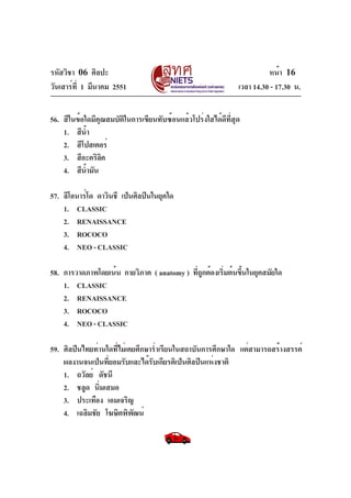 รหัสวิชา 06 ศิลปะ
วันเสาร์ที่ 1 มีนาคม 2551 เวลา 14.30 - 17.30 น.
หน้า 16
56. สีในข้อใดมีคุณสมบัติในการเขียนทับซ้อนแล้วโปร่งใสได้ดีที่สุด
1. สีน้ำ
2. สีโปสเตอร์
3. สีอะคริลิค
4. สีน้ำมัน
57. ลีโอนาร์โด ดาวินชี เป็นศิลปินในยุคใด
1. CLASSIC
2. RENAISSANCE
3. ROCOCO
4. NEO-CLASSIC
58. การวาดภาพโดยเน้น กายวิภาค ( anatomy ) ที่ถูกต้องเริ่มต้นขึ้นในยุคสมัยใด
1. CLASSIC
2. RENAISSANCE
3. ROCOCO
4. NEO-CLASSIC
59. ศิลปินไทยท่านใดที่ไม่เคยศึกษาร่ำเรียนในสถาบันการศึกษาใด แต่สามารถสร้างสรรค์
ผลงานจนเป็นที่ยอมรับและได้รับเกียรติเป็นศิลปินแห่งชาติ
1. ถวัลย์ ดัชนี
2. ชลูด นิ่มเสมอ
3. ประเทือง เอมเจริญ
4. เฉลิมชัย โฆษิตพิพัฒน์
 