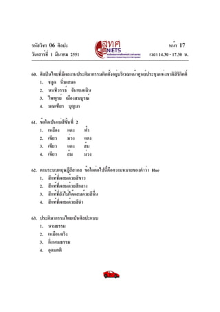 รหัสวิชา 06 ศิลปะ
วันเสาร์ที่ 1 มีนาคม 2551 เวลา 14.30 - 17.30 น.
หน้า 17
60. ศิลปินไทยที่มีผลงานประติมากรรมติดตั้งอยู่บริเวณหน้าศูนย์ประชุมแห่งชาติสิริกิตติ์
1. ชลูด นิ่มเสมอ
2. นนทิวรรธ์ จันทนผลิน
3. ไพฑูรย์ เมืองสมบูรณ์
4. มณเฑียร บุญมา
61. ข้อใดเป็นแม่สีขั้นที่ 2
1. เหลือง แดง ฟ้า
2. เขียว ม่วง แดง
3. เขียว แดง ส้ม
4. เขียว ส้ม ม่วง
62. ตามระบบทฤษฎีสีสากล ข้อใดต่อไปนี้คือความหมายของคำว่า Hue
1. สีแท้ที่ผสมด้วยสีขาว
2. สีแท้ที่ผสมด้วยสีกลาง
3. สีแท้ที่ยังไม่ได้ผสมด้วยสีอื่น
4. สีแท้ที่ผสมด้วยสีดำ
63. ประติมากรรมไทยเป็นศิลปะแบบ
1. นามธรรม
2. เหมือนจริง
3. กึ่งนามธรรม
4. อุดมคติ
 