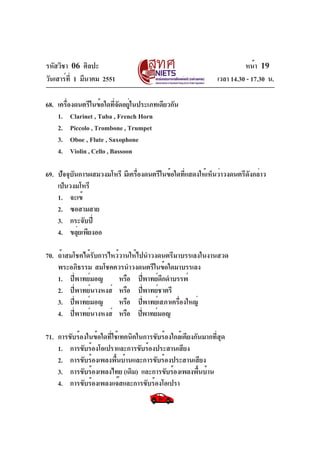 รหัสวิชา 06 ศิลปะ
วันเสาร์ที่ 1 มีนาคม 2551 เวลา 14.30 - 17.30 น.
หน้า 19
68. เครื่องดนตรีในข้อใดที่จัดอยู่ในประเภทเดียวกัน
1. Clarinet , Tuba , French Horn
2. Piccolo , Trombone , Trumpet
3. Oboe , Flute , Saxophone
4. Violin , Cello , Bassoon
69. ปัจจุบันการผสมวงมโหรี มีเครื่องดนตรีในข้อใดที่แสดงให้เห็นว่าวงดนตรีดังกล่าว
เป็นวงมโหรี
1. จะเข้
2. ซอสามสาย
3. กระจับปี่
4. ขลุ่ยเพียงออ
70. ถ้าสมโชคได้รับการไหว้วานให้ไปนำวงดนตรีมาบรรเลงในงานสวด
พระอภิธรรม สมโชคควรนำวงดนตรีในข้อใดมาบรรเลง
1. ปี่พาทย์มอญ หรือ ปี่พาทย์ดึกดำบรรพ์
2. ปี่พาทย์นางหงส์ หรือ ปี่พาทย์ชาตรี
3. ปี่พาทย์มอญ หรือ ปี่พาทย์เสภาเครื่องใหญ่
4. ปี่พาทย์นางหงส์ หรือ ปี่พาทย์มอญ
71. การขับร้องในข้อใดที่ใช้เทคนิคในการขับร้องใกล้เคียงกันมากที่สุด
1. การขับร้องโอเปราและการขับร้องประสานเสียง
2. การขับร้องเพลงพื้นบ้านและการขับร้องประสานเสียง
3. การขับร้องเพลงไทย (เดิม) และการขับร้องเพลงพื้นบ้าน
4. การขับร้องเพลงแจ๊สและการขับร้องโอเปรา
 