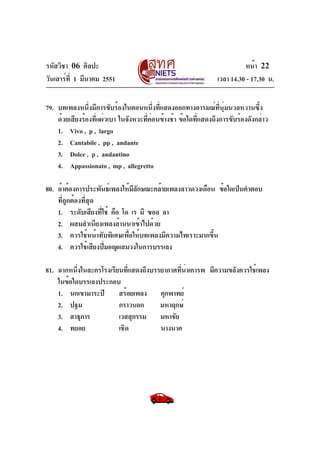 รหัสวิชา 06 ศิลปะ
วันเสาร์ที่ 1 มีนาคม 2551 เวลา 14.30 - 17.30 น.
หน้า 22
79. บทเพลงหนึ่งมีการขับร้องในตอนหนึ่งที่แสดงออกทางอารมณ์ที่นุ่มนวลหวานซึ้ง
ด้วยเสียงร้องที่แผ่วเบา ในจังหวะที่ค่อนข้างช้า ข้อใดที่แสดงถึงการขับร้องดังกล่าว
1. Vivo , p , largo
2. Cantabile , pp , andante
3. Dolce , p , andantino
4. Appassionato , mp , allegretto
80. ถ้าต้องการประพันธ์เพลงให้มีลักษณะคล้ายเพลงลาวดวงเดือน ข้อใดเป็นคำตอบ
ที่ถูกต้องที่สุด
1. ระดับเสียงที่ใช้ คือ โด เร มี ซอล ลา
2. ผสมสำเนียงเพลงล้านนาเข้าไปด้วย
3. ควรใช้หน้าทับพิเศษเพื่อให้บทเพลงมีความไพเราะมากขึ้น
4. ควรใช้เสียงปี่มอญผสมวงในการบรรเลง
81. ฉากหนึ่งในละครโรงเรียนที่แสดงถึงบรรยากาศที่น่าเคารพ มีความขลังควรใช้เพลง
ในข้อใดบรรเลงประกอบ
1. นกเขามาระปี สร้อยเพลง คุกพาทย์
2. ปฐม กราวนอก มหาฤกษ์
3. สาธุการ เวสสุกรรม มหาชัย
4. ทยอย เชิด นางนาค
 