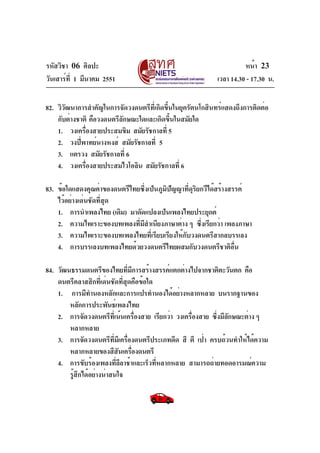 รหัสวิชา 06 ศิลปะ
วันเสาร์ที่ 1 มีนาคม 2551 เวลา 14.30 - 17.30 น.
หน้า 23
82. วิวัฒนาการสำคัญในการจัดวงดนตรีที่เกิดขึ้นในยุครัตนโกสินทร์แสดงถึงการติดต่อ
กับต่างชาติ คือวงดนตรีลักษณะใดและเกิดขึ้นในสมัยใด
1. วงเครื่องสายประสมขิม สมัยรัชกาลที่ 5
2. วงปี่พาทย์นางหงส์ สมัยรัชกาลที่ 5
3. แตรวง สมัยรัชกาลที่ 6
4. วงเครื่องสายประสมไวโอลิน สมัยรัชกาลที่ 6
83. ข้อใดแสดงคุณค่าของดนตรีไทยซึ่งเป็นภูมิปัญญาที่ดุริยกวีได้สร้างสรรค์
ไว้อย่างเด่นชัดที่สุด
1. การนำเพลงไทย (เดิม) มาดัดแปลงเป็นเพลงไทยประยุกต์
2. ความไพเราะของบทเพลงที่มีสำเนียงภาษาต่าง ๆ ซึ่งเรียกว่า เพลงภาษา
3. ความไพเราะของบทเพลงไทยที่เรียบเรียงให้กับวงดนตรีสากลบรรเลง
4. การบรรเลงบทเพลงไทยด้วยวงดนตรีไทยผสมกับวงดนตรีชาติอื่น
84. วัฒนธรรมดนตรีของไทยที่มีการสร้างสรรค์แตกต่างไปจากชาติตะวันตก คือ
ดนตรีคลาสสิกที่เด่นชัดที่สุดคือข้อใด
1. การมีทำนองหลักและการแปรทำนองได้อย่างหลากหลาย บนรากฐานของ
หลักการประพันธ์เพลงไทย
2. การจัดวงดนตรีที่เน้นเครื่องสาย เรียกว่า วงเครื่องสาย ซึ่งมีลักษณะต่าง ๆ
หลากหลาย
3. การจัดวงดนตรีที่มีเครื่องดนตรีประเภทดีด สี ตี เป่า ครบถ้วนทำให้ได้ความ
หลากหลายของสีสันเครื่องดนตรี
4. การขับร้องเพลงที่ลีลาช้าและเร็วที่หลากหลาย สามารถถ่ายทอดอารมณ์ความ
รู้สึกได้อย่างน่าสนใจ
 