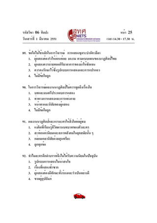รหัสวิชา 06 ศิลปะ
วันเสาร์ที่ 1 มีนาคม 2551 เวลา 14.30 - 17.30 น.
หน้า 25
89. ข้อใดไม่ใช้หลักในการวิจารณ์ การแสดงชุดระบำอัศวลีลา
1. ผู้แสดงต้องรำให้อ่อนช้อย งดงาม ตามแบบแผนของนาฏศิลป์ไทย
2. ผู้แสดงควรถ่ายทอดกิริยาอาการของม้าให้ชัดเจน
3. ควรคงรักษาไว้ซึ่งรูปแบบการแสดงและการแปรแถว
4. ไม่มีข้อใดถูก
90. ในการวิจารณ์ผลงานนาฏศิลป์ไม่ควรพูดถึงเรื่องใด
1. บทและดนตรีประกอบการแสดง
2. ท่าทางการแสดงและการแต่งกาย
3. หน้าตาและนิสัยของผู้แสดง
4. ไม่มีข้อใดถูก
91. ผลงานนาฏศิลป์และการละครให้สิ่งใดต่อผู้ชม
1. แง่คิดที่เรียนรู้ชีวิตผ่านบทบาทของตัวละคร
2. สะท้อนค่านิยมและสภาพสังคมในยุคสมัยนั้น ๆ
3. กล่อมเกลานิสัยด้วยสุนทรียะ
4. ถูกทุกข้อ
92. ทำไมละครดึกดำบรรพ์จึงไม่ได้รับความนิยมในปัจจุบัน
1. รูปแบบการแสดงไม่น่าสนใจ
2. เรื่องที่แสดงซ้ำซาก
3. ผู้แสดงต้องมีทักษะทั้งร้องและรำเป็นอย่างดี
4. ขาดผู้อุปถัมภ์
 
