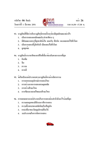 รหัสวิชา 06 ศิลปะ
วันเสาร์ที่ 1 มีนาคม 2551 เวลา 14.30 - 17.30 น.
หน้า 26
93. นาฏศิลป์ที่จัดว่าเป็นนาฏศิลป์สากลนั้นจะต้องมีคุณลักษณะอย่างไร
1. เป็นการแสดงเอกลักษณ์ประจำชาติต่าง ๆ
2. มีลักษณะเฉพาะที่ทุกชาติเข้าใจ ยอมรับ ฝึกหัด และเผยแพร่ไปทั่วโลก
3. เป็นการแสดงที่รู้จักกันดี เปิดแสดงไปทั่วโลก
4. ถูกทุกข้อ
94. นาฏศิลป์นานาชาติของชาติใดที่เกี่ยวข้องกับศาสนามากที่สุด
1. อินเดีย
2. จีน
3. ฮาวาย
4. เกาหลี
95. ข้อใดเป็นองค์ประกอบทางนาฏศิลป์ทางด้านจิตรกรรม
1. การออกแบบอุปกรณ์การแสดงโขน
2. การสร้างฉากการแสดงตามยุคสมัย
3. การสร้างศีรษะโขน
4. การเขียนลวดลายไทยบนศีรษะโขน
96. การผสมผสานองค์ประกอบในการแสดงต้องคำนึงถึงอะไรน้อยที่สุด
1. ความสมดุลของสีสันบนเวทีการแสดง
2. ความชื่นชอบของสมัยนิยมในปัจจุบัน
3. แหล่งที่มาของวัสดุอุปกรณ์ที่จะใช้
4. งบประมาณในการจัดการแสดง
 