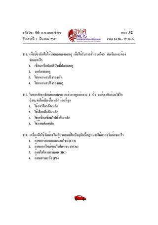 รหัสวิชา 06 การงานอาชีพฯ
วันเสาร์ที่ 1 มีนาคม 2551 เวลา 14.30 - 17.30 น.
หน้า 32
116. เพื่อป้องกันไม่ให้นัทคลายจากสกรู เมื่อได้รับการสั่นสะเทือน นักเรียนจะต้อง
ทำอย่างไร
1. เชื่อมหรือบัดกรีนัทที่ปลายสกรู
2. งอปลายสกรู
3. ใส่แหวนสปริงรองนัท
4. ใส่แหวนสปริงรองสกรู
117. ในการตัดเหล็กเส้นกลมขนาดเส้นผ่าศูนย์กลาง 1 นิ้ว จะต้องตัดด้วยวิธีใด
ถึงจะทำให้เสียเนื้อเหล็กน้อยที่สุด
1. ใช้กรรไกรตัดเหล็ก
2. ใช้เลื่อยมือตัดเหล็ก
3. ใช้เครื่องเชื่อมไฟฟ้าตัดเหล็ก
4. ใช้ก๊าซตัดเหล็ก
118. เครื่องมือใช้วัดก๊าซไอเสียรถยนต์ในปัจจุบันนี้กฎหมายให้ตรวจวัดก๊าซอะไร
1. ก๊าซคาร์บอนมอนน๊อกไซด์(CO)
2. ก๊าซออกไซด์ของไนโตรเจน(NOx)
3. ก๊าซไฮโดรคาร์บอน(HC)
4. ก๊าซสารตะกั่ว(Pb)
 