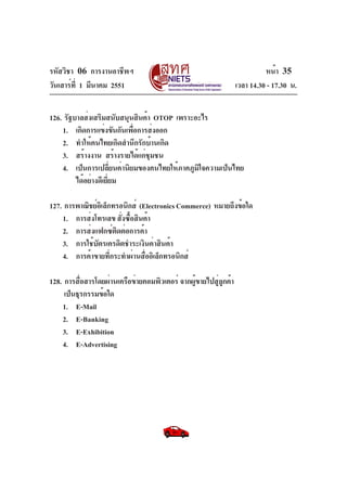 รหัสวิชา 06 การงานอาชีพฯ
วันเสาร์ที่ 1 มีนาคม 2551 เวลา 14.30 - 17.30 น.
หน้า 35
126. รัฐบาลส่งเสริมสนับสนุนสินค้า OTOP เพราะอะไร
1. เกิดการแข่งขันกันเพื่อการส่งออก
2. ทำให้คนไทยเกิดสำนึกรักบ้านเกิด
3. สร้างงาน สร้างรายได้แก่ชุมชน
4. เป็นการเปลี่ยนค่านิยมของคนไทยให้ภาคภูมิใจความเป็นไทย
ได้อย่างดีเยี่ยม
127. การพาณิชย์อิเล็กทรอนิกส์ (ElectronicsCommerce) หมายถึงข้อใด
1. การส่งโทรเลข สั่งซื้อสินค้า
2. การส่งแฟกซ์ติดต่อการค้า
3. การใช้บัตรเครดิตชำระเงินค่าสินค้า
4. การค้าขายที่กระทำผ่านสื่ออิเล็กทรอนิกส์
128. การสื่อสารโดยผ่านเครือข่ายคอมพิวเตอร์ จากผู้ขายไปสู่ลูกค้า
เป็นธุรกรรมข้อใด
1. E-Mail
2. E-Banking
3. E-Exhibition
4. E-Advertising
 