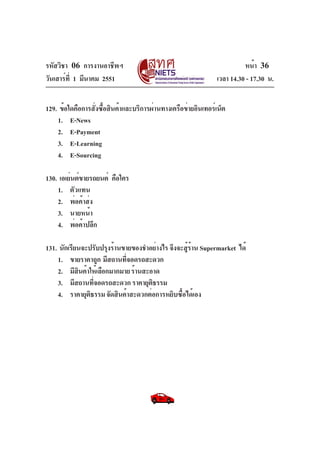 รหัสวิชา 06 การงานอาชีพฯ
วันเสาร์ที่ 1 มีนาคม 2551 เวลา 14.30 - 17.30 น.
หน้า 36
129. ข้อใดคือการสั่งซื้อสินค้าและบริการผ่านทางเครือข่ายอินเทอร์เน็ต
1. E-News
2. E-Payment
3. E-Learning
4. E-Sourcing
130. เอเย่นต์ขายรถยนต์ คือใคร
1. ตัวแทน
2. พ่อค้าส่ง
3. นายหน้า
4. พ่อค้าปลีก
131. นักเรียนจะปรับปรุงร้านขายของชำอย่างไร จึงจะสู้ร้าน Supermarket ได้
1. ขายราคาถูก มีสถานที่จอดรถสะดวก
2. มีสินค้าให้เลือกมากมายร้านสะอาด
3. มีสถานที่จอดรถสะดวก ราคายุติธรรม
4. ราคายุติธรรมจัดสินค้าสะดวกต่อการหยิบซื้อได้เอง
 