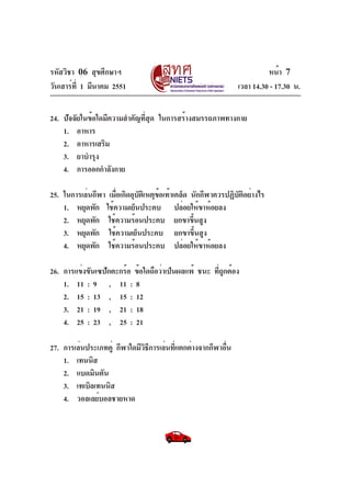 รหัสวิชา 06 สุขศึกษาฯ
วันเสาร์ที่ 1 มีนาคม 2551 เวลา 14.30 - 17.30 น.
หน้า 7
24. ปัจจัยในข้อใดมีความสำคัญที่สุด ในการสร้างสมรรถภาพทางกาย
1. อาหาร
2. อาหารเสริม
3. ยาบำรุง
4. การออกกำลังกาย
25. ในการเล่นกีฬา เมื่อเกิดอุบัติเหตุข้อเท้าเคล็ด นักกีฬาควรปฏิบัติอย่างไร
1. หยุดพัก ใช้ความเย็นประคบ ปล่อยให้ขาห้อยลง
2. หยุดพัก ใช้ความร้อนประคบ ยกขาขึ้นสูง
3. หยุดพัก ใช้ความเย็นประคบ ยกขาขึ้นสูง
4. หยุดพัก ใช้ความร้อนประคบ ปล่อยให้ขาห้อยลง
26. การแข่งขันเซปักตะกร้อ ข้อใดถือว่าเป็นผลแพ้ ชนะ ที่ถูกต้อง
1. 11 : 9 , 11 : 8
2. 15 : 13 , 15 : 12
3. 21 : 19 , 21 : 18
4. 25 : 23 , 25 : 21
27. การเล่นประเภทคู่ กีฬาใดมีวิธีการเล่นที่แตกต่างจากกีฬาอื่น
1. เทนนิส
2. แบดมินตัน
3. เทเบิลเทนนิส
4. วอลเลย์บอลชายหาด
 