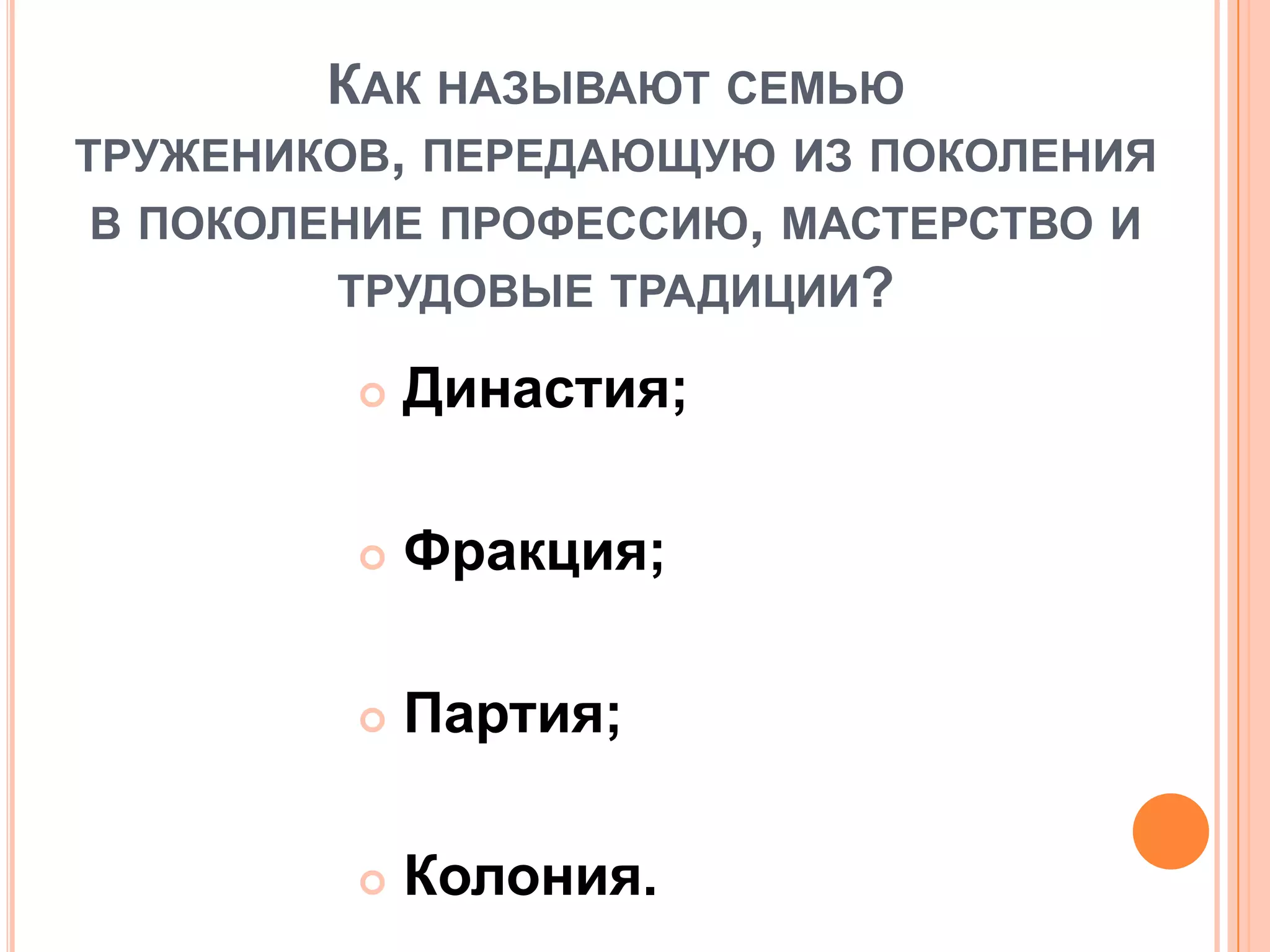 КАК НАЗЫВАЮТ СЕМЬЮ
ТРУЖЕНИКОВ, ПЕРЕДАЮЩУЮ ИЗ ПОКОЛЕНИЯ
В ПОКОЛЕНИЕ ПРОФЕССИЮ, МАСТЕРСТВО И
ТРУДОВЫЕ ТРАДИЦИИ?
 Династия;
 Фракция;
 Партия;
 Колония.
 
