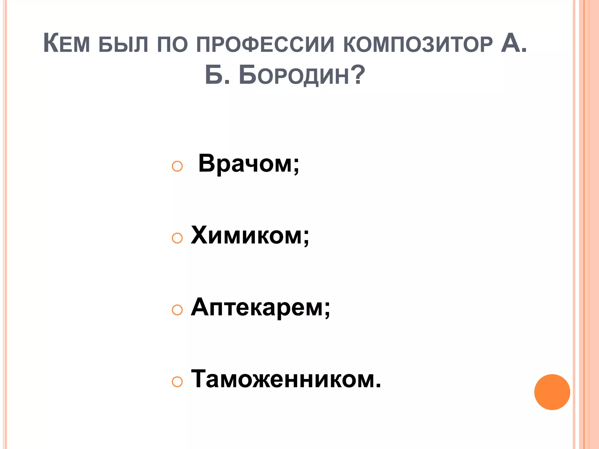 КЕМ БЫЛ ПО ПРОФЕССИИ КОМПОЗИТОР А.
Б. БОРОДИН?
 Врачом;
 Химиком;
 Аптекарем;
 Таможенником.
 
