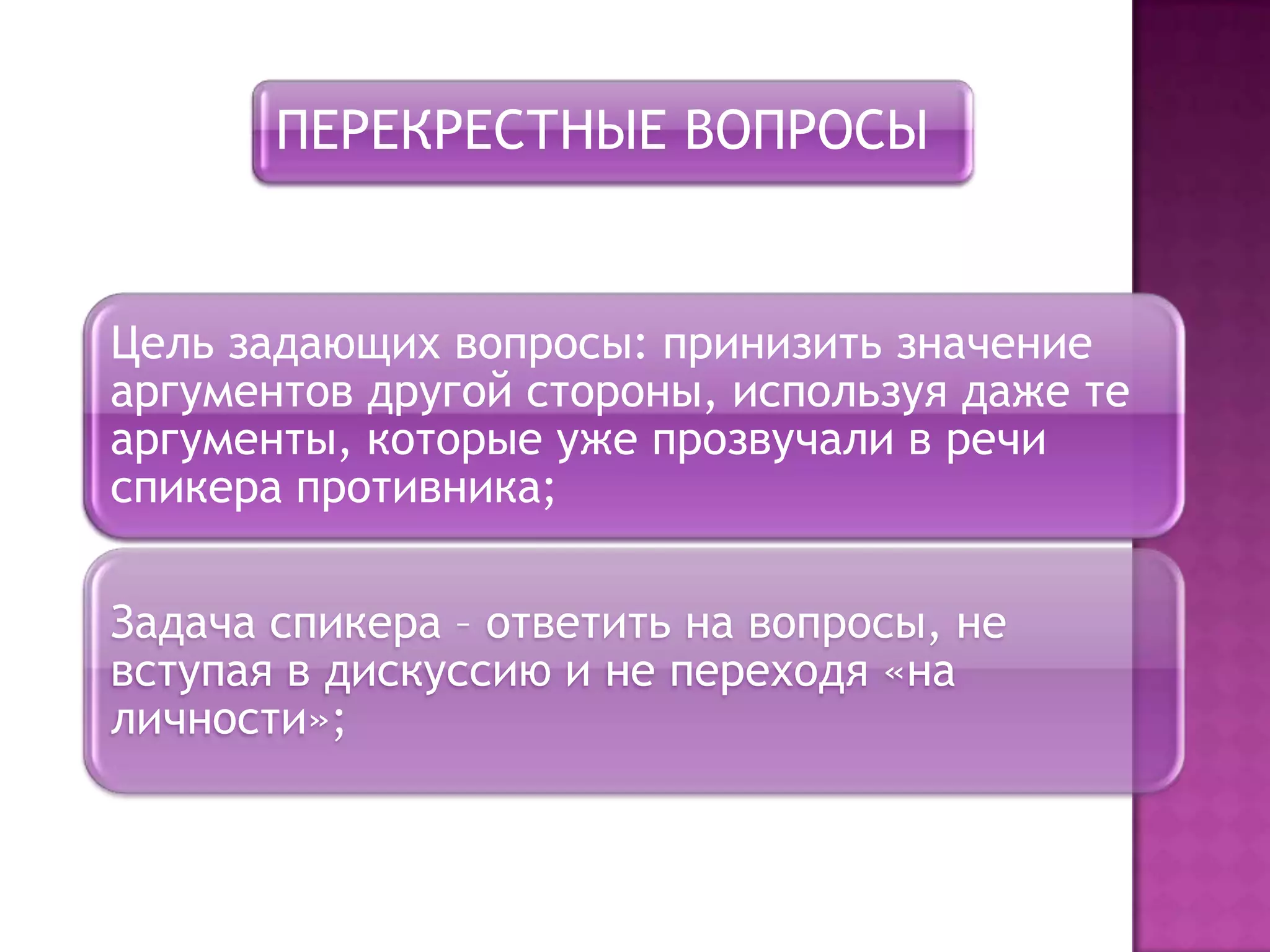 ПЕРЕКРЕСТНЫЕ ВОПРОСЫ
Цель задающих вопросы: принизить значение
аргументов другой стороны, используя даже те
аргументы, которые уже прозвучали в речи
спикера противника;
Задача спикера – ответить на вопросы, не
вступая в дискуссию и не переходя «на
личности»;
 