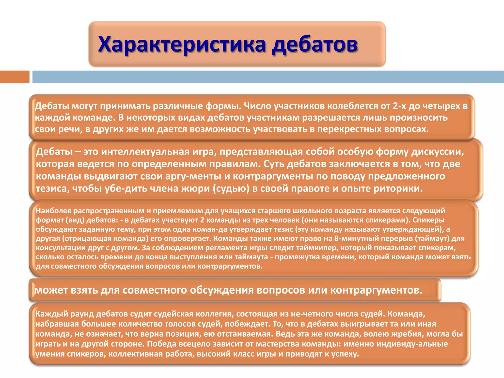 Характеристика дебатов
Дебаты – это интеллектуальная игра, представляющая собой особую форму дискуссии,
которая ведется по определенным правилам. Суть дебатов заключается в том, что две
команды выдвигают свои аргу­менты и контраргументы по поводу предложенного
тезиса, чтобы убе­дить члена жюри (судью) в своей правоте и опыте риторики.
Дебаты могут принимать различные формы. Число участников колеблется от 2-х до четырех в
каждой команде. В некоторых видах дебатов участникам разрешается лишь произносить
свои речи, в других же им дается возможность участвовать в перекрестных вопросах.
Наиболее распространенным и приемлемым для учащихся старшего школьного возраста является следующий
формат (вид) дебатов: - в дебатах участвуют 2 команды из трех человек (они называются спикерами). Спикеры
обсуждают заданную тему, при этом одна коман­да утверждает тезис (эту команду называют утверждающей), а
другая (отрицающая команда) его опровергает. Команды также имеют право на 8-минутный перерыв (таймаут) для
консультации друг с другом. За соблюдением регламента игры следит таймкипер, который показывает спикерам,
сколько осталось времени до конца выступления или таймаута - промежутка времени, который команда может взять
для совместного обсуждения вопросов или контраргументов.
может взять для совместного обсуждения вопросов или контраргументов.
Каждый раунд дебатов судит судейская коллегия, состоящая из не­четного числа судей. Команда,
набравшая большее количество голосов судей, побеждает. То, что в дебатах выигрывает та или иная
команда, не означает, что верна позиция, ею отстаиваемая. Ведь эта же команда, волею жребия, могла бы
играть и на другой стороне. Победа всецело зависит от мастерства команды: именно индивиду­альные
умения спикеров, коллективная работа, высокий класс игры и приводят к успеху.
 