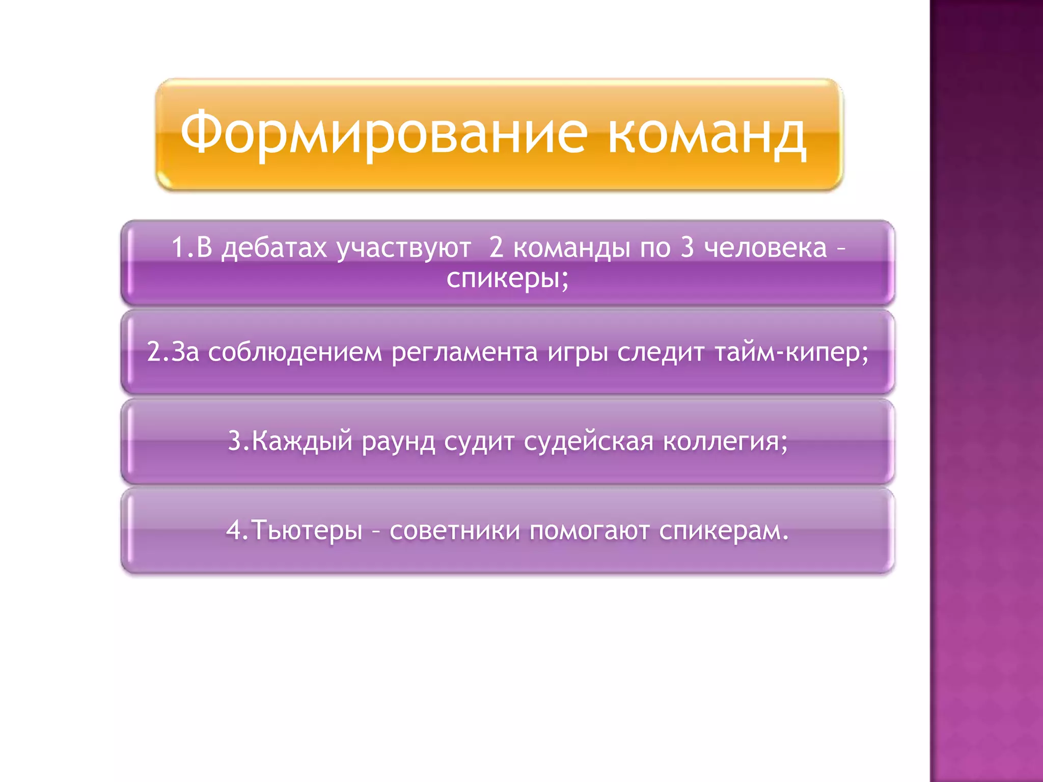 Формирование команд
1.В дебатах участвуют 2 команды по 3 человека –
спикеры;
2.За соблюдением регламента игры следит тайм-кипер;
3.Каждый раунд судит судейская коллегия;
4.Тьютеры – советники помогают спикерам.
 