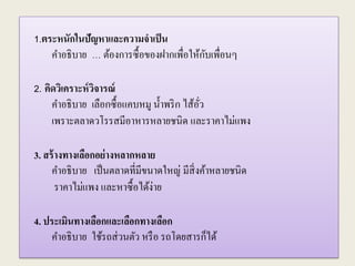 1.ตระหนักในปัญหาและความจาเป็น
คาอธิบาย … ต้องการซื้อของฝากเพื่อให้กับเพื่อนๆ
2. คิดวิเคราะห์วิจารณ์
คาอธิบาย เลือกซื้อแคบหมู น้าพริก ไส้อั่ว
เพราะตลาดวโรรสมีอาหารหลายชนิด และราคาไม่แพง
3. สร้างทางเลือกอย่างหลากหลาย
คาอธิบาย เป็นตลาดที่มีขนาดใหญ่ มีสิ่งค้าหลายชนิด
ราคาไม่แพง และหาซื้อได้ง่าย
4. ประเมินทางเลือกและเลือกทางเลือก
คาอธิบาย ใช้รถส่วนตัว หรือ รถโดยสารก็ได้
 