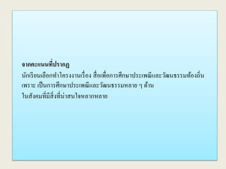 จากคะแนนที่ปรากฏ
นักเรียนเลือกทาโครงงานเรื่อง สื่อเพื่อการศึกษาประเพณีและวัฒนธรรมท้องถิ่น
เพราะ เป็นการศึกษาประเพณีและวัฒนธรรมหลาย ๆ ด้าน
ในสังคมที่มีสิ่งที่น่าสนใจหลากหลาย
 
