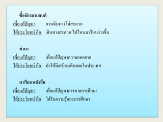 ซื้อจักรยานยนต์
เพื่อแก้ปัญหา การเดินทางไม่สะดวก
ได้ประโยชน์ คือ เดินทางสะดวก ไปไหนมาไหนง่ายขึ้น
ทานา
เพื่อแก้ปัญหา เพื่อแก้ปัญหาความอดอยาก
ได้ประโยชน์ คือ ทาให้มีเสบียงเพียงพอในประเทศ
มาเรียนหนังสือ
เพื่อแก้ปัญหา เพื่อแก้ปัญหาการขาดการศึกษา
ได้ประโยชน์ คือ ได้รับความรู้และการศึกษา
 