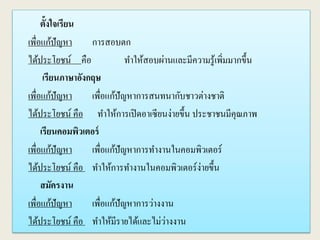 ตั้งใจเรียน
เพื่อแก้ปัญหา การสอบตก
ได้ประโยชน์ คือ ทาให้สอบผ่านและมีความรู้เพิ่มมากขึ้น
เรียนภาษาอังกฤษ
เพื่อแก้ปัญหา เพื่อแก้ปัญหาการสนทนากับชาวต่างชาติ
ได้ประโยชน์ คือ ทาให้การเปิดอาเซียนง่ายขึ้น ประชาชนมีคุณภาพ
เรียนคอมพิวเตอร์
เพื่อแก้ปัญหา เพื่อแก้ปัญหาการทางานในคอมพิวเตอร์
ได้ประโยชน์ คือ ทาให้การทางานในคอมพิวเตอร์ง่ายขึ้น
สมัครงาน
เพื่อแก้ปัญหา เพื่อแก้ปัญหาการว่างงาน
ได้ประโยชน์ คือ ทาให้มีรายได้และไม่ว่างงาน
 