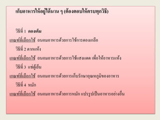 เก็บอาหารให้อยู่ได้นาน ๆ (ต้องตอบให้ครบทุกวิธี)
วิธีที่ 1 ดองเค็ม
เกณฑ์ที่เลือกใช้ ถนอมอาหารด้วยการใช้การดองเกลือ
วิธีที่ 2 ตากแห้ง
เกณฑ์ที่เลือกใช้ ถนอมอาหารด้วยการใช้แสงแดด เพื่อให้อาหารแห้ง
วิธีที่ 3 แช่ตู้เย็น
เกณฑ์ที่เลือกใช้ ถนอมอาหารด้วยการเก็บรักษาอุณหภูมิของอาหาร
วิธีที่ 4 หมัก
เกณฑ์ที่เลือกใช้ ถนอมอาหารด้วยการหมัก แปรรูปเป็นอาหารอย่างอื่น
 